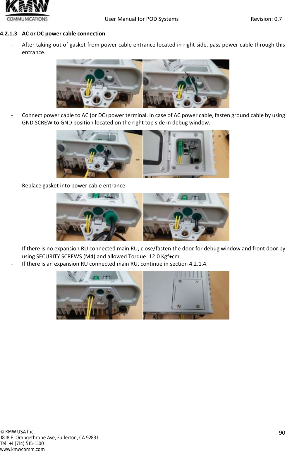            User Manual for POD Systems                                                     Revision: 0.7  ©  KMW USA Inc. 1818 E. Orangethrope Ave, Fullerton, CA 92831 Tel. +1 (714) 515-1100 www.kmwcomm.com  90  4.2.1.3 AC or DC power cable connection - After taking out of gasket from power cable entrance located in right side, pass power cable through this entrance.  - Connect power cable to AC (or DC) power terminal. In case of AC power cable, fasten ground cable by using GND SCREW to GND position located on the right top side in debug window.  - Replace gasket into power cable entrance.  - If there is no expansion RU connected main RU, close/fasten the door for debug window and front door by using SECURITY SCREWS (M4) and allowed Torque: 12.0 Kgfcm. - If there is an expansion RU connected main RU, continue in section 4.2.1.4.     