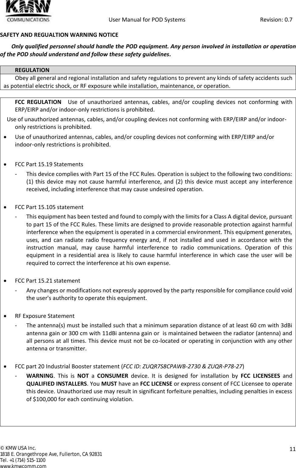            User Manual for POD Systems                                                     Revision: 0.7  ©  KMW USA Inc. 1818 E. Orangethrope Ave, Fullerton, CA 92831 Tel. +1 (714) 515-1100 www.kmwcomm.com  11  SAFETY AND REGUALTION WARNING NOTICE Only qualified personnel should handle the POD equipment. Any person involved in installation or operation of the POD should understand and follow these safety guidelines.  REGULATION Obey all general and regional installation and safety regulations to prevent any kinds of safety accidents such as potential electric shock, or RF exposure while installation, maintenance, or operation.   FCC  REGULATION    Use  of  unauthorized  antennas,  cables,  and/or  coupling  devices  not  conforming  with ERP/EIRP and/or indoor‐only restrictions is prohibited.   Use of unauthorized antennas, cables, and/or coupling devices not conforming with ERP/EIRP and/or indoor‐only restrictions is prohibited.  Use of unauthorized antennas, cables, and/or coupling devices not conforming with ERP/EIRP and/or indoor‐only restrictions is prohibited.   FCC Part 15.19 Statements - This device complies with Part 15 of the FCC Rules. Operation is subject to the following two conditions: (1) this device may not cause harmful interference, and (2) this device must accept any  interference received, including interference that may cause undesired operation.   FCC Part 15.105 statement  - This equipment has been tested and found to comply with the limits for a Class A digital device, pursuant to part 15 of the FCC Rules. These limits are designed to provide reasonable protection against harmful interference when the equipment is operated in a commercial environment. This equipment generates, uses,  and  can  radiate  radio  frequency  energy  and,  if  not  installed and  used  in  accordance  with  the instruction  manual,  may  cause  harmful  interference  to  radio  communications.  Operation  of  this equipment in a residential area is likely to  cause harmful interference in which  case the user will be required to correct the interference at his own expense.   FCC Part 15.21 statement - Any changes or modifications not expressly approved by the party responsible for compliance could void the user&apos;s authority to operate this equipment.   RF Exposure Statement - The antenna(s) must be installed such that a minimum separation distance of at least 60 cm with 3dBi antenna gain or 300 cm with 11dBi antenna gain or  is maintained between the radiator (antenna) and all persons at all times. This device must not be co-located or operating in conjunction with any other antenna or transmitter.   FCC part 20 Industrial Booster statement (FCC ID: ZUQR7S8CPAWB-2730 &amp; ZUQR-P78-27) - WARNING.  This  is  NOT a  CONSUMER  device.  It  is  designed  for  installation  by  FCC LICENSEES  and QUALIFIED INSTALLERS. You MUST have an FCC LICENSE or express consent of FCC Licensee to operate this device. Unauthorized use may result in significant forfeiture penalties, including penalties in excess of $100,000 for each continuing violation.    