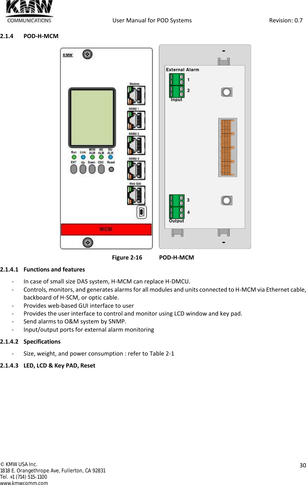            User Manual for POD Systems                                                     Revision: 0.7  ©  KMW USA Inc. 1818 E. Orangethrope Ave, Fullerton, CA 92831 Tel. +1 (714) 515-1100 www.kmwcomm.com  30  2.1.4 POD-H-MCM                 Figure 2-16 POD-H-MCM 2.1.4.1 Functions and features - In case of small size DAS system, H-MCM can replace H-DMCU. - Controls, monitors, and generates alarms for all modules and units connected to H-MCM via Ethernet cable, backboard of H-SCM, or optic cable. - Provides web-based GUI interface to user - Provides the user interface to control and monitor using LCD window and key pad. - Send alarms to O&amp;M system by SNMP. - Input/output ports for external alarm monitoring 2.1.4.2 Specifications - Size, weight, and power consumption : refer to Table 2-1 2.1.4.3 LED, LCD &amp; Key PAD, Reset External AlarmInputOutput1234