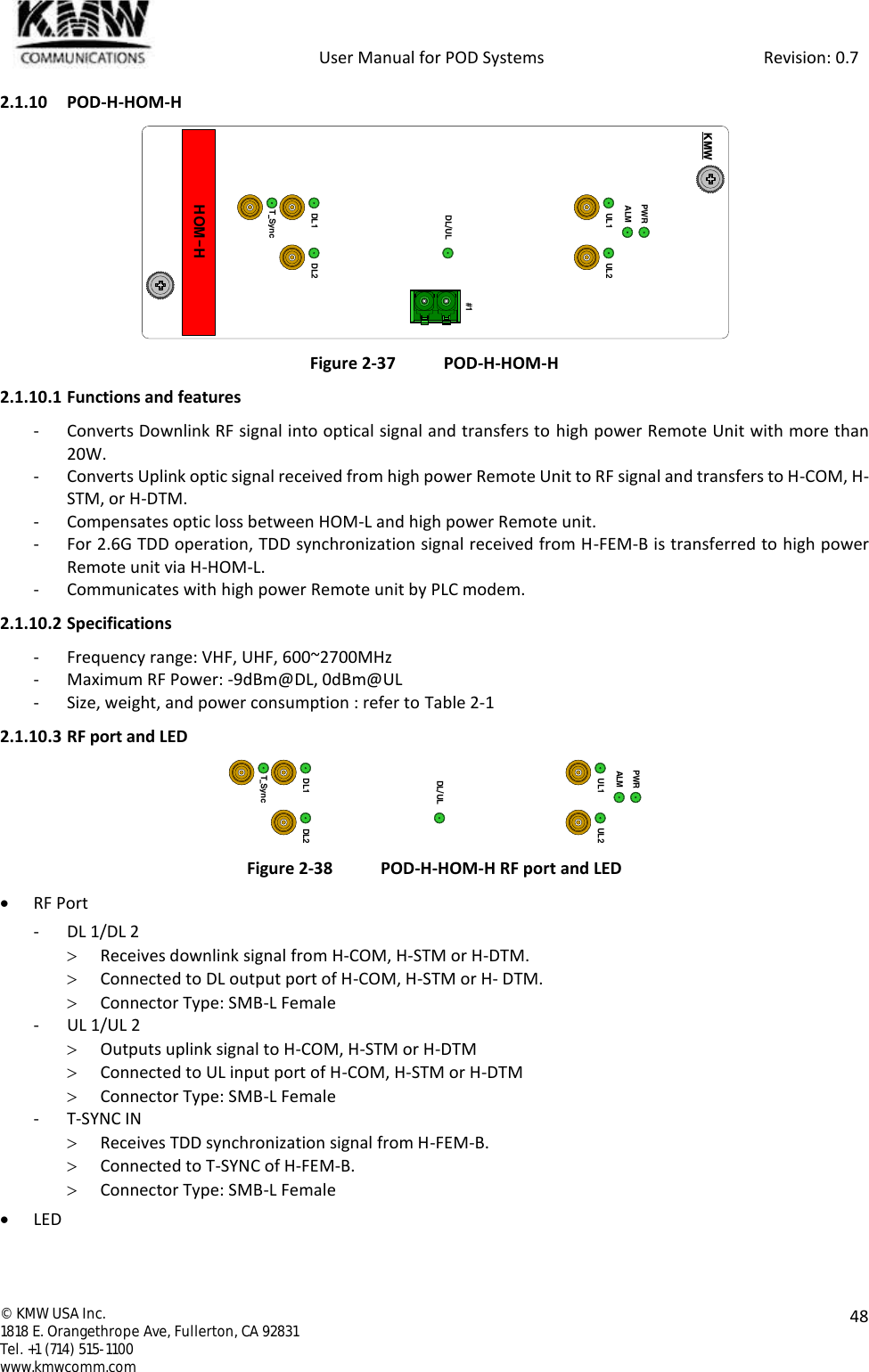            User Manual for POD Systems                                                     Revision: 0.7  ©  KMW USA Inc. 1818 E. Orangethrope Ave, Fullerton, CA 92831 Tel. +1 (714) 515-1100 www.kmwcomm.com  48  2.1.10 POD-H-HOM-H   Figure 2-37 POD-H-HOM-H 2.1.10.1 Functions and features - Converts Downlink RF signal into optical signal and transfers to high power Remote Unit with more than 20W. - Converts Uplink optic signal received from high power Remote Unit to RF signal and transfers to H-COM, H-STM, or H-DTM. - Compensates optic loss between HOM-L and high power Remote unit. - For 2.6G TDD operation, TDD synchronization signal received from H-FEM-B is transferred to high power Remote unit via H-HOM-L. - Communicates with high power Remote unit by PLC modem. 2.1.10.2 Specifications - Frequency range: VHF, UHF, 600~2700MHz - Maximum RF Power: -9dBm@DL, 0dBm@UL - Size, weight, and power consumption : refer to Table 2-1 2.1.10.3 RF port and LED  Figure 2-38 POD-H-HOM-H RF port and LED  RF Port - DL 1/DL 2  Receives downlink signal from H-COM, H-STM or H-DTM.  Connected to DL output port of H-COM, H-STM or H- DTM.  Connector Type: SMB-L Female - UL 1/UL 2  Outputs uplink signal to H-COM, H-STM or H-DTM  Connected to UL input port of H-COM, H-STM or H-DTM  Connector Type: SMB-L Female - T-SYNC IN  Receives TDD synchronization signal from H-FEM-B.  Connected to T-SYNC of H-FEM-B.  Connector Type: SMB-L Female  LED HOM-HPWRALMKMWUL1 UL2DL1 DL2T_SyncDL/UL#1PWRALMUL1 UL2DL1 DL2T_SyncDL/UL