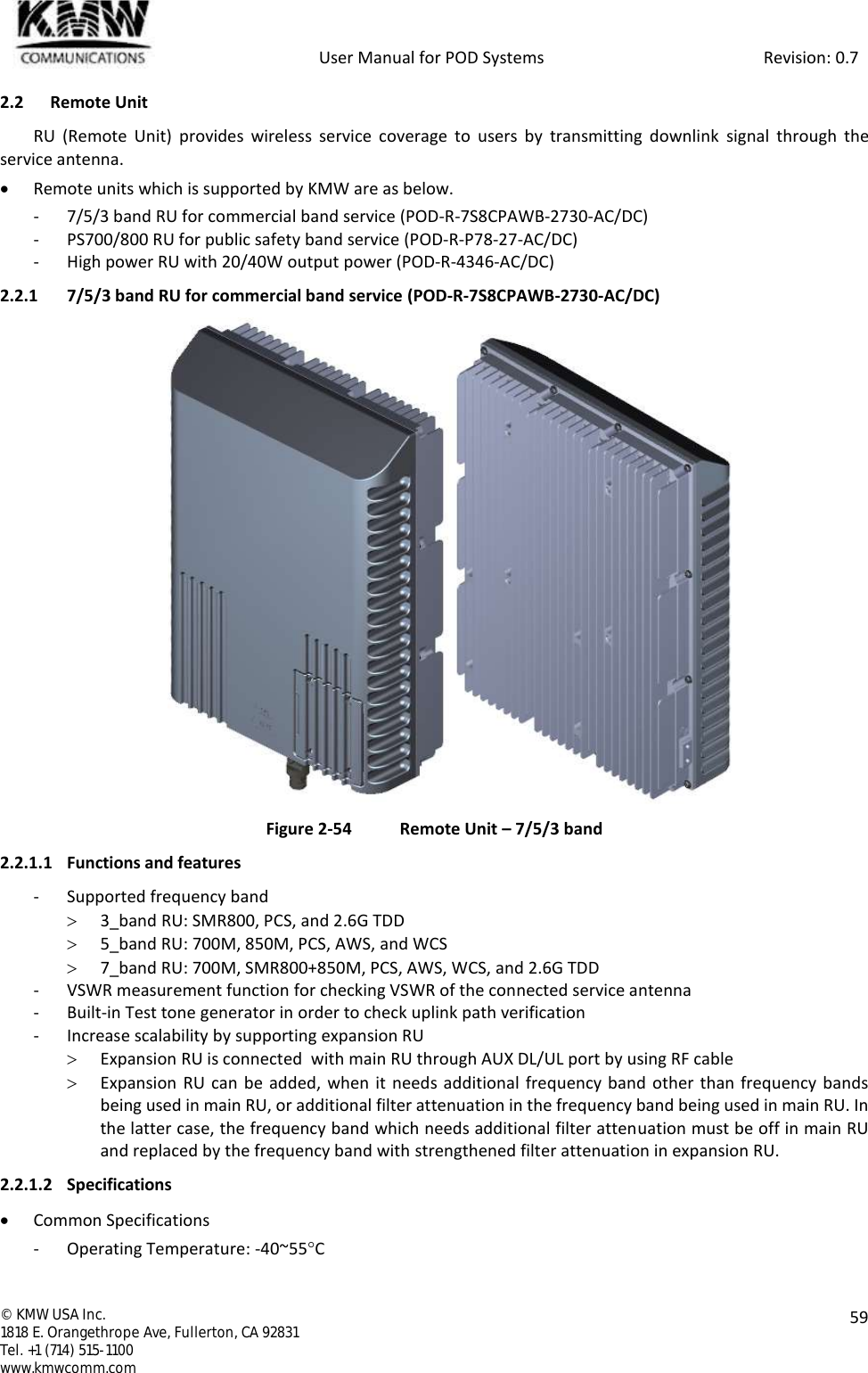            User Manual for POD Systems                                                     Revision: 0.7  ©  KMW USA Inc. 1818 E. Orangethrope Ave, Fullerton, CA 92831 Tel. +1 (714) 515-1100 www.kmwcomm.com  59  2.2 Remote Unit RU  (Remote  Unit)  provides  wireless  service  coverage  to  users  by  transmitting  downlink  signal  through  the service antenna.  Remote units which is supported by KMW are as below. - 7/5/3 band RU for commercial band service (POD-R-7S8CPAWB-2730-AC/DC) - PS700/800 RU for public safety band service (POD-R-P78-27-AC/DC) - High power RU with 20/40W output power (POD-R-4346-AC/DC) 2.2.1 7/5/3 band RU for commercial band service (POD-R-7S8CPAWB-2730-AC/DC)  Figure 2-54  Remote Unit – 7/5/3 band 2.2.1.1 Functions and features - Supported frequency band  3_band RU: SMR800, PCS, and 2.6G TDD  5_band RU: 700M, 850M, PCS, AWS, and WCS  7_band RU: 700M, SMR800+850M, PCS, AWS, WCS, and 2.6G TDD - VSWR measurement function for checking VSWR of the connected service antenna - Built-in Test tone generator in order to check uplink path verification - Increase scalability by supporting expansion RU  Expansion RU is connected  with main RU through AUX DL/UL port by using RF cable   Expansion  RU can be added, when  it needs additional frequency band other than frequency bands being used in main RU, or additional filter attenuation in the frequency band being used in main RU. In the latter case, the frequency band which needs additional filter attenuation must be off in main RU and replaced by the frequency band with strengthened filter attenuation in expansion RU. 2.2.1.2 Specifications  Common Specifications - Operating Temperature: -40~55C 