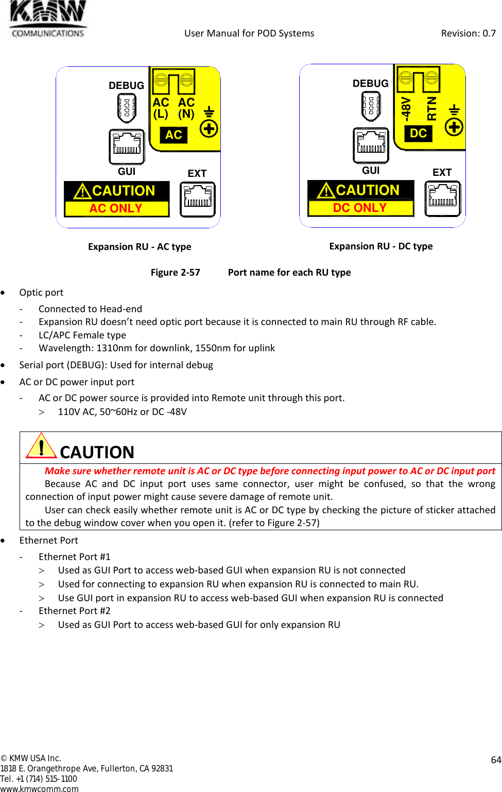            User Manual for POD Systems                                                     Revision: 0.7  ©  KMW USA Inc. 1818 E. Orangethrope Ave, Fullerton, CA 92831 Tel. +1 (714) 515-1100 www.kmwcomm.com  64   Expansion RU - AC type  Expansion RU - DC type Figure 2-57  Port name for each RU type  Optic port - Connected to Head-end - Expansion RU doesn’t need optic port because it is connected to main RU through RF cable. - LC/APC Female type - Wavelength: 1310nm for downlink, 1550nm for uplink  Serial port (DEBUG): Used for internal debug  AC or DC power input port - AC or DC power source is provided into Remote unit through this port.  110V AC, 50~60Hz or DC -48V   CAUTION Make sure whether remote unit is AC or DC type before connecting input power to AC or DC input port  Because  AC  and  DC  input  port  uses  same  connector,  user  might  be  confused,  so  that  the  wrong connection of input power might cause severe damage of remote unit. User can check easily whether remote unit is AC or DC type by checking the picture of sticker attached to the debug window cover when you open it. (refer to Figure 2-57)  Ethernet Port - Ethernet Port #1  Used as GUI Port to access web-based GUI when expansion RU is not connected  Used for connecting to expansion RU when expansion RU is connected to main RU.  Use GUI port in expansion RU to access web-based GUI when expansion RU is connected - Ethernet Port #2  Used as GUI Port to access web-based GUI for only expansion RU    GUIACAC ONLYCAUTION  !AC(L) AC(N)EXTDEBUGGUIDCDC ONLYCAUTION  !RTN-48VEXTDEBUG