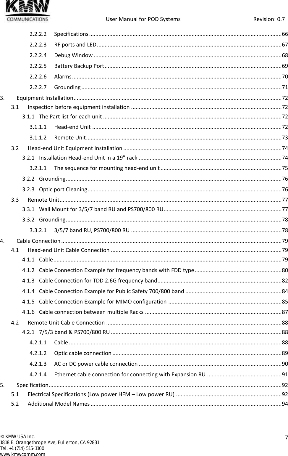            User Manual for POD Systems                                                     Revision: 0.7  ©  KMW USA Inc. 1818 E. Orangethrope Ave, Fullerton, CA 92831 Tel. +1 (714) 515-1100 www.kmwcomm.com  7  2.2.2.2 Specifications ............................................................................................................................ 66 2.2.2.3 RF ports and LED ....................................................................................................................... 67 2.2.2.4 Debug Window ......................................................................................................................... 68 2.2.2.5 Battery Backup Port .................................................................................................................. 69 2.2.2.6 Alarms ....................................................................................................................................... 70 2.2.2.7 Grounding ................................................................................................................................. 71 3. Equipment Installation ...................................................................................................................................... 72 3.1 Inspection before equipment installation ................................................................................................. 72 3.1.1 The Part list for each unit ................................................................................................................... 72 3.1.1.1 Head-end Unit .......................................................................................................................... 72 3.1.1.2 Remote Unit .............................................................................................................................. 73 3.2 Head-end Unit Equipment Installation ...................................................................................................... 74 3.2.1 Installation Head-end Unit in a 19” rack ............................................................................................ 74 3.2.1.1 The sequence for mounting head-end unit .............................................................................. 75 3.2.2 Grounding ........................................................................................................................................... 76 3.2.3 Optic port Cleaning ............................................................................................................................. 76 3.3 Remote Unit ............................................................................................................................................... 77 3.3.1 Wall Mount for 3/5/7 band RU and PS700/800 RU............................................................................ 77 3.3.2 Grounding ........................................................................................................................................... 78 3.3.2.1 3/5/7 band RU, PS700/800 RU ................................................................................................. 78 4. Cable Connection .............................................................................................................................................. 79 4.1 Head-end Unit Cable Connection .............................................................................................................. 79 4.1.1 Cable ................................................................................................................................................... 79 4.1.2 Cable Connection Example for frequency bands with FDD type ........................................................ 80 4.1.3 Cable Connection for TDD 2.6G frequency band................................................................................ 82 4.1.4 Cable Connection Example for Public Safety 700/800 band .............................................................. 84 4.1.5 Cable Connection Example for MIMO configuration ......................................................................... 85 4.1.6 Cable connection between multiple Racks ........................................................................................ 87 4.2 Remote Unit Cable Connection ................................................................................................................. 88 4.2.1 7/5/3 band &amp; PS700/800 RU .............................................................................................................. 88 4.2.1.1 Cable ......................................................................................................................................... 88 4.2.1.2 Optic cable connection ............................................................................................................. 89 4.2.1.3 AC or DC power cable connection ............................................................................................ 90 4.2.1.4 Ethernet cable connection for connecting with Expansion RU ................................................ 91 5. Specification ...................................................................................................................................................... 92 5.1 Electrical Specifications (Low power HFM – Low power RU) .................................................................... 92 5.2 Additional Model Names ........................................................................................................................... 94  