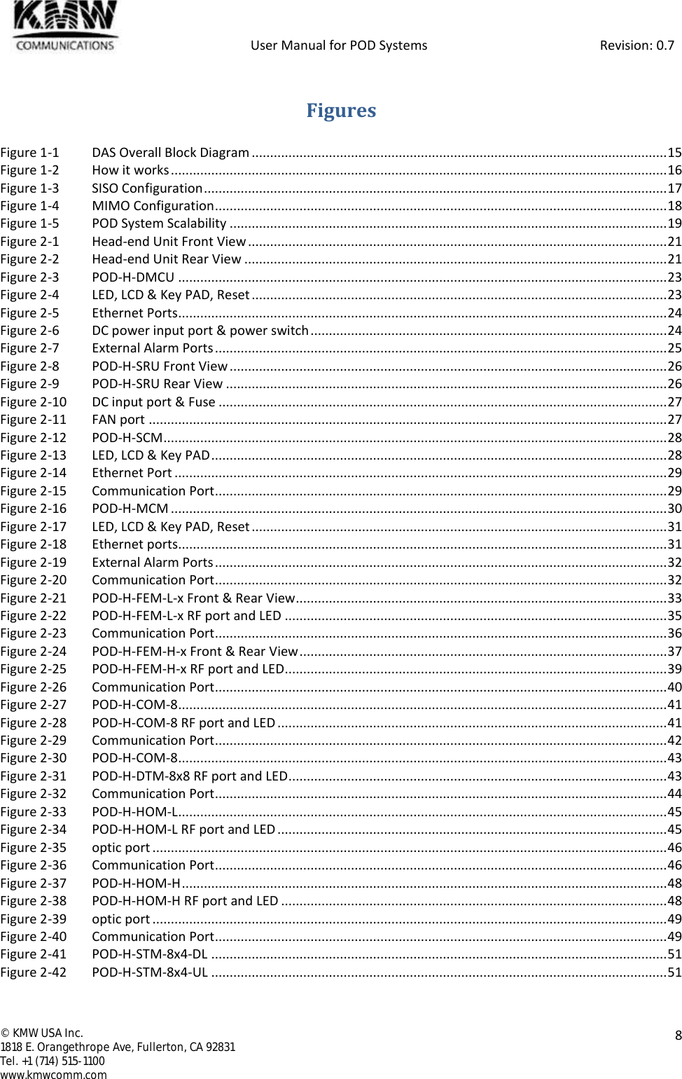            User Manual for POD Systems                                                     Revision: 0.7  ©  KMW USA Inc. 1818 E. Orangethrope Ave, Fullerton, CA 92831 Tel. +1 (714) 515-1100 www.kmwcomm.com  8   Figures Figure 1-1 DAS Overall Block Diagram ................................................................................................................. 15 Figure 1-2 How it works ....................................................................................................................................... 16 Figure 1-3 SISO Configuration .............................................................................................................................. 17 Figure 1-4 MIMO Configuration ........................................................................................................................... 18 Figure 1-5 POD System Scalability ....................................................................................................................... 19 Figure 2-1 Head-end Unit Front View .................................................................................................................. 21 Figure 2-2 Head-end Unit Rear View ................................................................................................................... 21 Figure 2-3 POD-H-DMCU ..................................................................................................................................... 23 Figure 2-4 LED, LCD &amp; Key PAD, Reset ................................................................................................................. 23 Figure 2-5 Ethernet Ports ..................................................................................................................................... 24 Figure 2-6 DC power input port &amp; power switch ................................................................................................. 24 Figure 2-7 External Alarm Ports ........................................................................................................................... 25 Figure 2-8 POD-H-SRU Front View ....................................................................................................................... 26 Figure 2-9 POD-H-SRU Rear View ........................................................................................................................ 26 Figure 2-10 DC input port &amp; Fuse .......................................................................................................................... 27 Figure 2-11 FAN port ............................................................................................................................................. 27 Figure 2-12 POD-H-SCM ......................................................................................................................................... 28 Figure 2-13 LED, LCD &amp; Key PAD ............................................................................................................................ 28 Figure 2-14 Ethernet Port ...................................................................................................................................... 29 Figure 2-15 Communication Port ........................................................................................................................... 29 Figure 2-16 POD-H-MCM ....................................................................................................................................... 30 Figure 2-17 LED, LCD &amp; Key PAD, Reset ................................................................................................................. 31 Figure 2-18 Ethernet ports..................................................................................................................................... 31 Figure 2-19 External Alarm Ports ........................................................................................................................... 32 Figure 2-20 Communication Port ........................................................................................................................... 32 Figure 2-21 POD-H-FEM-L-x Front &amp; Rear View ..................................................................................................... 33 Figure 2-22 POD-H-FEM-L-x RF port and LED ........................................................................................................ 35 Figure 2-23 Communication Port ........................................................................................................................... 36 Figure 2-24 POD-H-FEM-H-x Front &amp; Rear View .................................................................................................... 37 Figure 2-25 POD-H-FEM-H-x RF port and LED ........................................................................................................ 39 Figure 2-26 Communication Port ........................................................................................................................... 40 Figure 2-27 POD-H-COM-8 ..................................................................................................................................... 41 Figure 2-28 POD-H-COM-8 RF port and LED .......................................................................................................... 41 Figure 2-29 Communication Port ........................................................................................................................... 42 Figure 2-30 POD-H-COM-8 ..................................................................................................................................... 43 Figure 2-31 POD-H-DTM-8x8 RF port and LED ....................................................................................................... 43 Figure 2-32 Communication Port ........................................................................................................................... 44 Figure 2-33 POD-H-HOM-L ..................................................................................................................................... 45 Figure 2-34 POD-H-HOM-L RF port and LED .......................................................................................................... 45 Figure 2-35 optic port ............................................................................................................................................ 46 Figure 2-36 Communication Port ........................................................................................................................... 46 Figure 2-37 POD-H-HOM-H .................................................................................................................................... 48 Figure 2-38 POD-H-HOM-H RF port and LED ......................................................................................................... 48 Figure 2-39 optic port ............................................................................................................................................ 49 Figure 2-40 Communication Port ........................................................................................................................... 49 Figure 2-41 POD-H-STM-8x4-DL ............................................................................................................................ 51 Figure 2-42 POD-H-STM-8x4-UL ............................................................................................................................ 51 