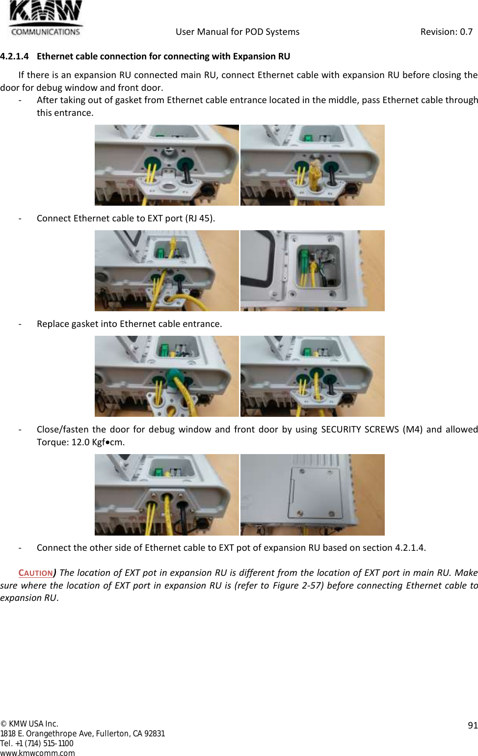            User Manual for POD Systems                                                     Revision: 0.7  ©  KMW USA Inc. 1818 E. Orangethrope Ave, Fullerton, CA 92831 Tel. +1 (714) 515-1100 www.kmwcomm.com  91  4.2.1.4 Ethernet cable connection for connecting with Expansion RU If there is an expansion RU connected main RU, connect Ethernet cable with expansion RU before closing the door for debug window and front door. - After taking out of gasket from Ethernet cable entrance located in the middle, pass Ethernet cable through this entrance.  - Connect Ethernet cable to EXT port (RJ 45).  - Replace gasket into Ethernet cable entrance.  - Close/fasten the door  for debug window and front  door  by using  SECURITY SCREWS  (M4)  and  allowed Torque: 12.0 Kgfcm.  - Connect the other side of Ethernet cable to EXT pot of expansion RU based on section 4.2.1.4.  CAUTION) The location of EXT pot in expansion RU is different from the location of EXT port in main RU. Make sure where the location of EXT port in expansion RU is (refer to  Figure 2-57) before connecting Ethernet cable to expansion RU.    