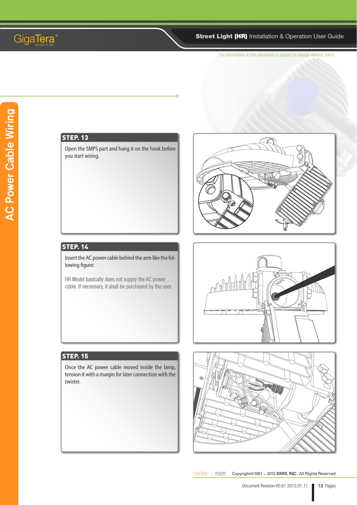 The information in this document is subject to change without noticeCopyright   1991 ~ 2012 KMW, INC.  All Rights Reserved©13Document Revision V0.61 2013.01.11 PagesRStreet Light (HR) Installation &amp; Operation User GuideOpen the SMPS part and hang it on the hook before you start wiring.Insert the AC power cable behind the arm like the fol-lowing gure:HR Model basically does not supply the AC power cable. If necessary, it shall be purchased by the user. Once the AC power cable moved inside the lamp, tension it with a margin for later connection with the twister.STEP. 13STEP. 14STEP. 15AC Power Cable Wiring