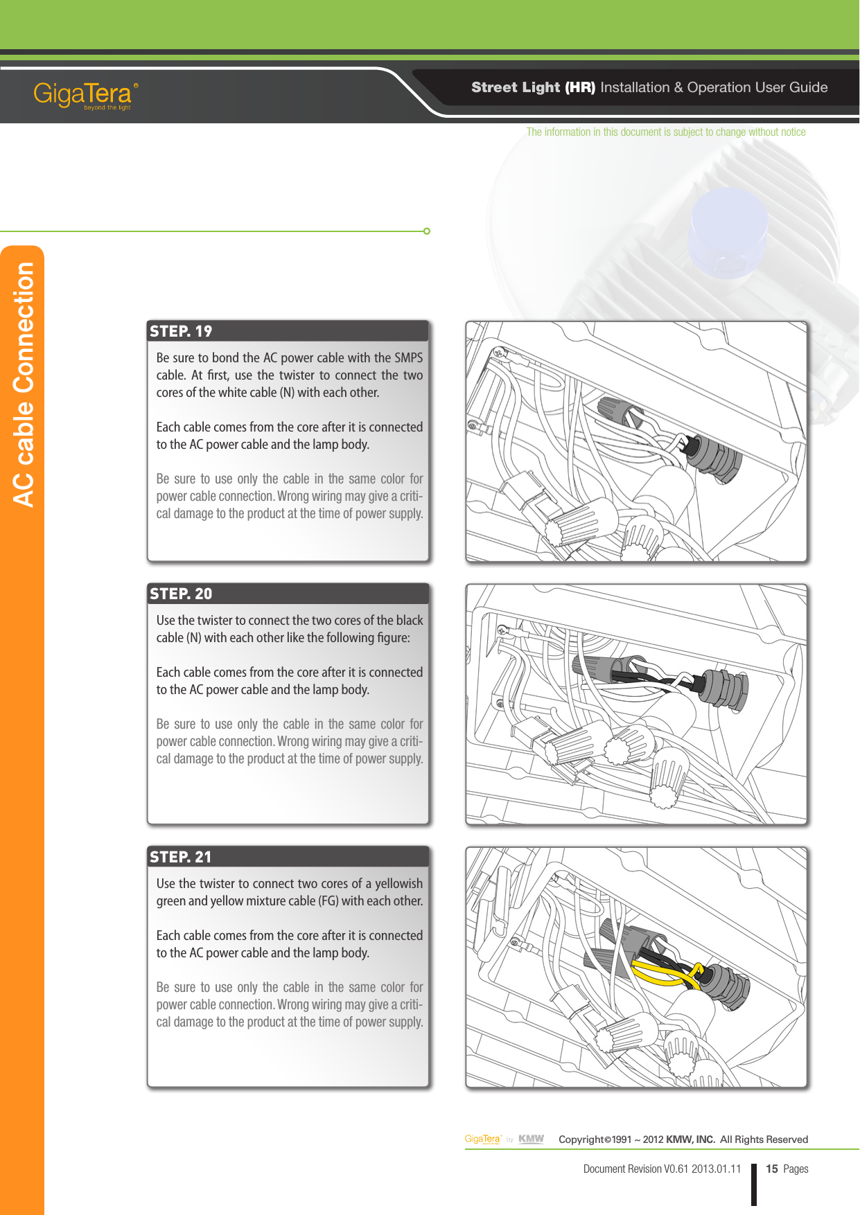 The information in this document is subject to change without noticeCopyright   1991 ~ 2012 KMW, INC.  All Rights Reserved©15Document Revision V0.61 2013.01.11 PagesRStreet Light (HR) Installation &amp; Operation User GuideBe sure to bond the AC power cable with the SMPS cable. At rst, use the twister to connect the two cores of the white cable (N) with each other.Each cable comes from the core after it is connected to the AC power cable and the lamp body.Be sure to use only the cable in the same color for power cable connection. Wrong wiring may give a criti-cal damage to the product at the time of power supply.Use the twister to connect the two cores of the black cable (N) with each other like the following gure:Each cable comes from the core after it is connected to the AC power cable and the lamp body.Be sure to use only the cable in the same color for power cable connection. Wrong wiring may give a criti-cal damage to the product at the time of power supply.Use the twister to connect two cores of a yellowish green and yellow mixture cable (FG) with each other.Each cable comes from the core after it is connected to the AC power cable and the lamp body.Be sure to use only the cable in the same color for power cable connection. Wrong wiring may give a criti-cal damage to the product at the time of power supply.STEP. 19STEP. 20STEP. 21AC cable Connection