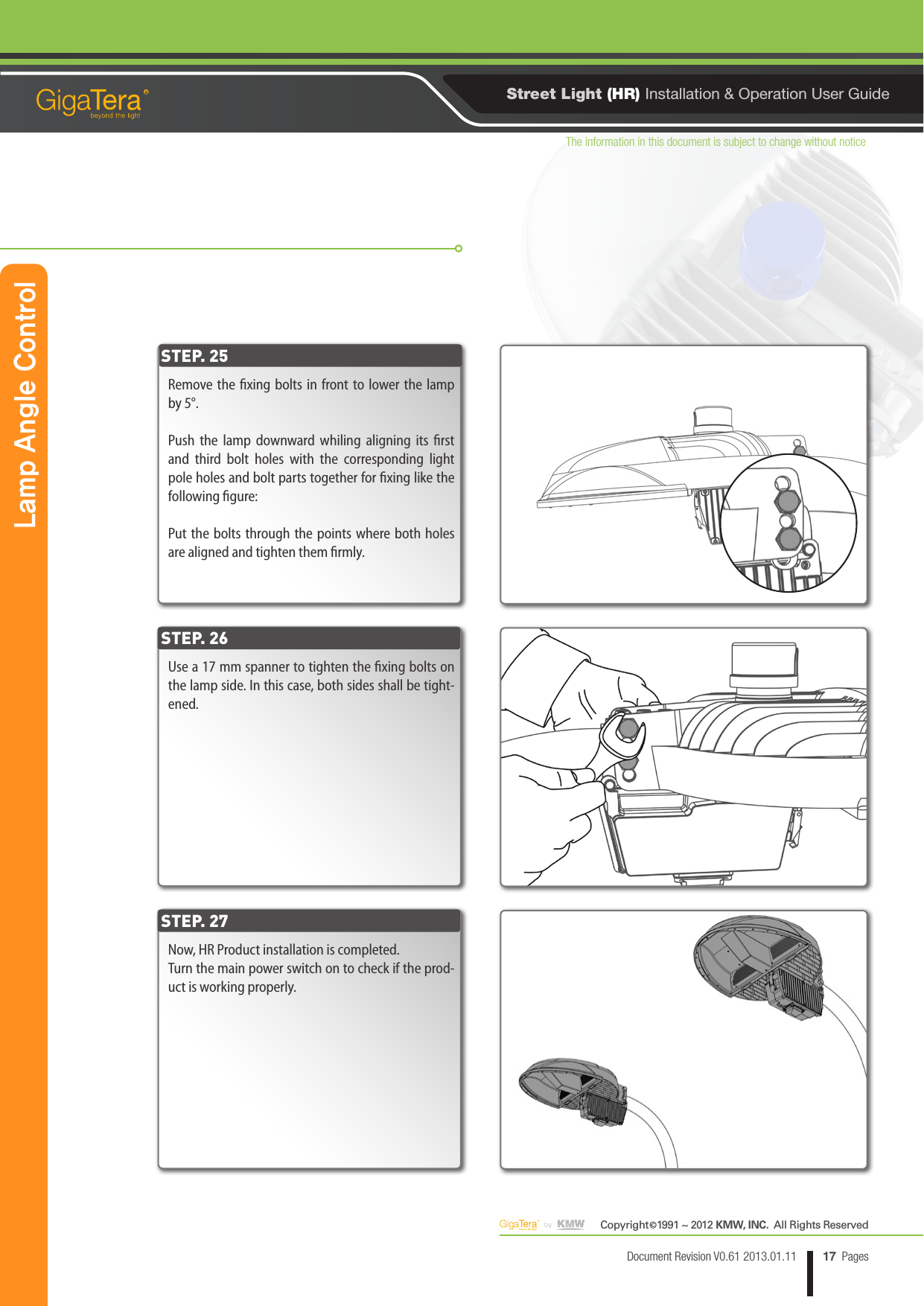 The information in this document is subject to change without noticeCopyright   1991 ~ 2012 KMW, INC.  All Rights Reserved©17Document Revision V0.61 2013.01.11 PagesRStreet Light (HR) Installation &amp; Operation User GuideRemove the xing bolts in front to lower the lamp by 5°.Push the lamp downward whiling aligning its rst and third bolt holes with the corresponding light pole holes and bolt parts together for xing like the following gure:Put the bolts through the points where both holes are aligned and tighten them rmly.STEP. 25Lamp Angle ControlUse a 17 mm spanner to tighten the xing bolts on the lamp side. In this case, both sides shall be tight-ened.Now, HR Product installation is completed.Turn the main power switch on to check if the prod-uct is working properly.STEP. 26STEP. 27