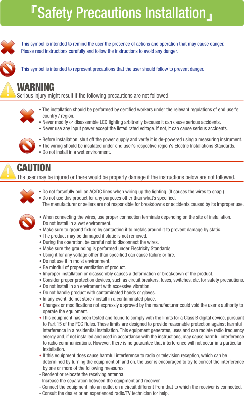 Serious injury might result if the following precautions are not followed.The user may be injured or there would be property damage if the instructions below are not followed.• The installation should be performed by certied workers under the relevant regulations of end user&apos;s    country / region. • Never modify or disassemble LED lighting arbitrarily because it can cause serious accidents.• Never use any input power except the listed rated voltage. If not, it can cause serious accidents.• Before installation, shut off the power supply and verify it is de-powered using a measuring instrument.• The wiring should be insulated under end user&apos;s respective region&apos;s Electric Installations Standards.• Do not install in a wet environment. This symbol is intended to remind the user the presence of actions and operation that may cause danger.Please read instructions carefully and follow the instructions to avoid any danger.This symbol is intended to represent precautions that the user should follow to prevent danger.• Do not forcefully pull on AC/DC lines when wiring up the lighting. (It causes the wires to snap.)• Do not use this product for any purposes other than what’s specied. The manufacturer or sellers are not responsible for breakdowns or accidents caused by its improper use.• When connecting the wires, use proper connection terminals depending on the site of installation.    Do not install in a wet environment.• Make sure to ground xture by contacting it to metals around it to prevent damage by static.• The product may be damaged if static is not removed.• During the operation, be careful not to disconnect the wires. • Make sure the grounding is performed under Electricity Standards.• Using it for any voltage other than specied can cause failure or re.• Do not use it in moist environment. • Be mindful of proper ventilation of product.• Improper installation or disassembly causes a deformation or breakdown of the product. • Consider proper protection devices, such as circuit breakers, fuses, switches, etc. for safety precautions.• Do not install in an enviroment with excessive vibration.• Do not handle product with contaminated hands or gloves.• In any event, do not store / install in a contaminated place.• Changes or modications not expressly approved by the manufacturer could void the user&apos;s authority to   operate the equipment.• This equipment has been tested and found to comply with the limits for a Class B digital device, pursuant    to Part 15 of the FCC Rules. These limits are designed to provide reasonable protection against harmful        interference in a residential installation. This equipment generates, uses and can radiate radio frequency    energy and, if not installed and used in accordance with the instructions, may cause harmful interference    to radio communications. However, there is no guarantee that interference will not occur in a particular   installation.• If this equipment does cause harmful interference to radio or television reception, which can be   determined by turning the equipment off and on, the user is encouraged to try to correct the interference    by one or more of the following measures:- Reorient or relocate the receiving antenna.- Increase the separation between the equipment and receiver.- Connect the equipment into an outlet on a circuit different from that to which the receiver is connected.- Consult the dealer or an experienced radio/TV technician for help.WARNINGCAUTION『Safety Precautions Installation』