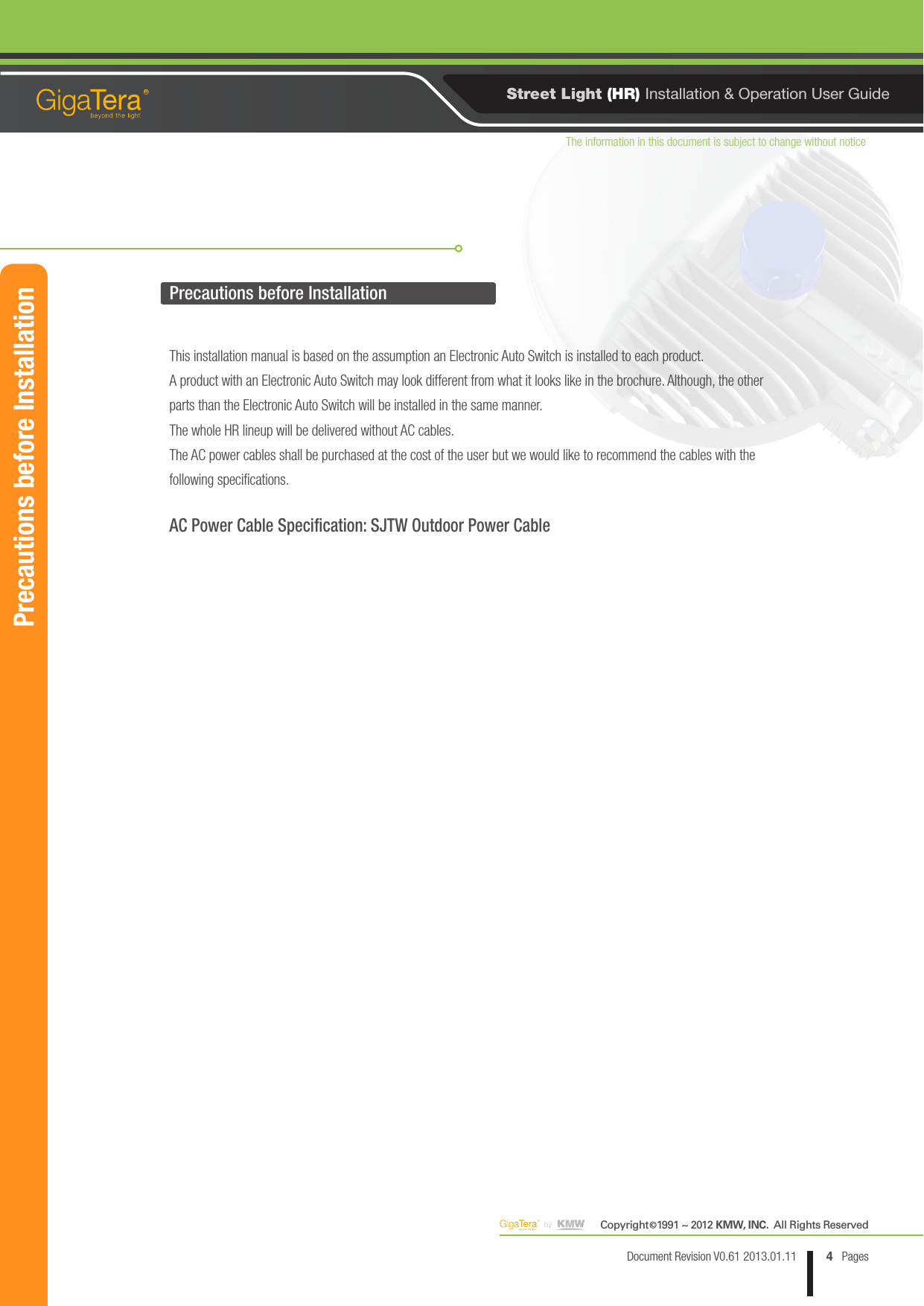 The information in this document is subject to change without noticeCopyright   1991 ~ 2012 KMW, INC.  All Rights Reserved©4Document Revision V0.61 2013.01.11 PagesRStreet Light (HR) Installation &amp; Operation User GuidePrecautions before InstallationPrecautions before InstallationThis installation manual is based on the assumption an Electronic Auto Switch is installed to each product.A product with an Electronic Auto Switch may look different from what it looks like in the brochure. Although, the other parts than the Electronic Auto Switch will be installed in the same manner.The whole HR lineup will be delivered without AC cables.The AC power cables shall be purchased at the cost of the user but we would like to recommend the cables with the following specifications.AC Power Cable Specification: SJTW Outdoor Power Cable