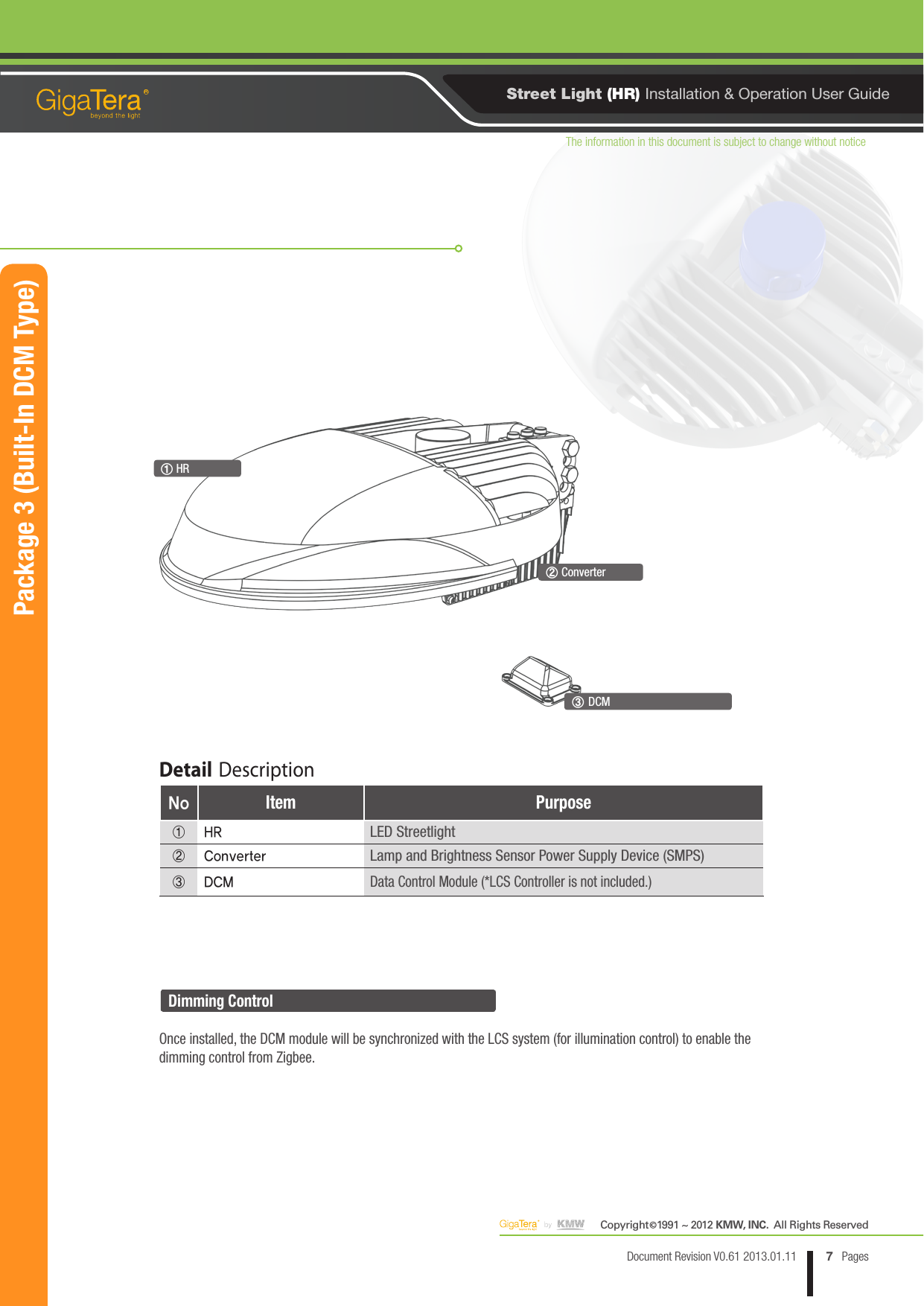 The information in this document is subject to change without noticeCopyright   1991 ~ 2012 KMW, INC.  All Rights Reserved©7Document Revision V0.61 2013.01.11 PagesRStreet Light (HR) Installation &amp; Operation User Guide① HR③ DCM② ConverterPackage 3 (Built-In DCM Type)Dimming ControlOnce installed, the DCM module will be synchronized with the LCS system (for illumination control) to enable the dimming control from Zigbee.Detail DescriptionNo Item Purpose① HRLED Streetlight② ConverterLamp and Brightness Sensor Power Supply Device (SMPS)③ DCM Data Control Module (*LCS Controller is not included.)