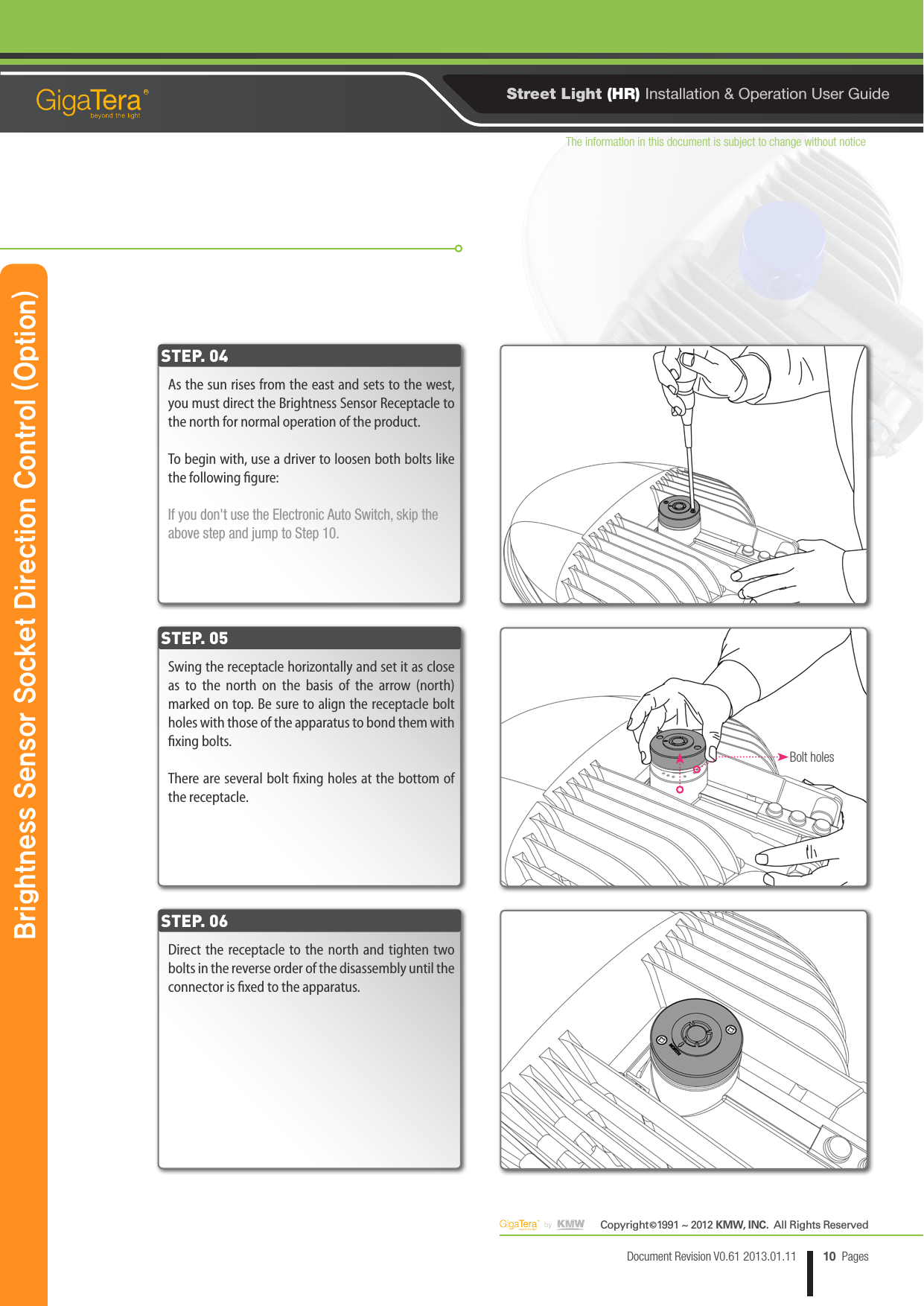 The information in this document is subject to change without noticeCopyright   1991 ~ 2012 KMW, INC.  All Rights Reserved©10Document Revision V0.61 2013.01.11 PagesRStreet Light (HR) Installation &amp; Operation User GuideAs the sun rises from the east and sets to the west, you must direct the Brightness Sensor Receptacle to the north for normal operation of the product.To begin with, use a driver to loosen both bolts like the following gure:If you don&apos;t use the Electronic Auto Switch, skip the above step and jump to Step 10.Swing the receptacle horizontally and set it as close as to the north on the basis of the arrow (north) marked on top. Be sure to align the receptacle bolt holes with those of the apparatus to bond them with xing bolts.There are several bolt xing holes at the bottom of the receptacle.Direct the receptacle to the north and tighten two bolts in the reverse order of the disassembly until the connector is xed to the apparatus.STEP. 04STEP. 05STEP. 06Brightness Sensor Socket Direction Control (Option)Bolt holes