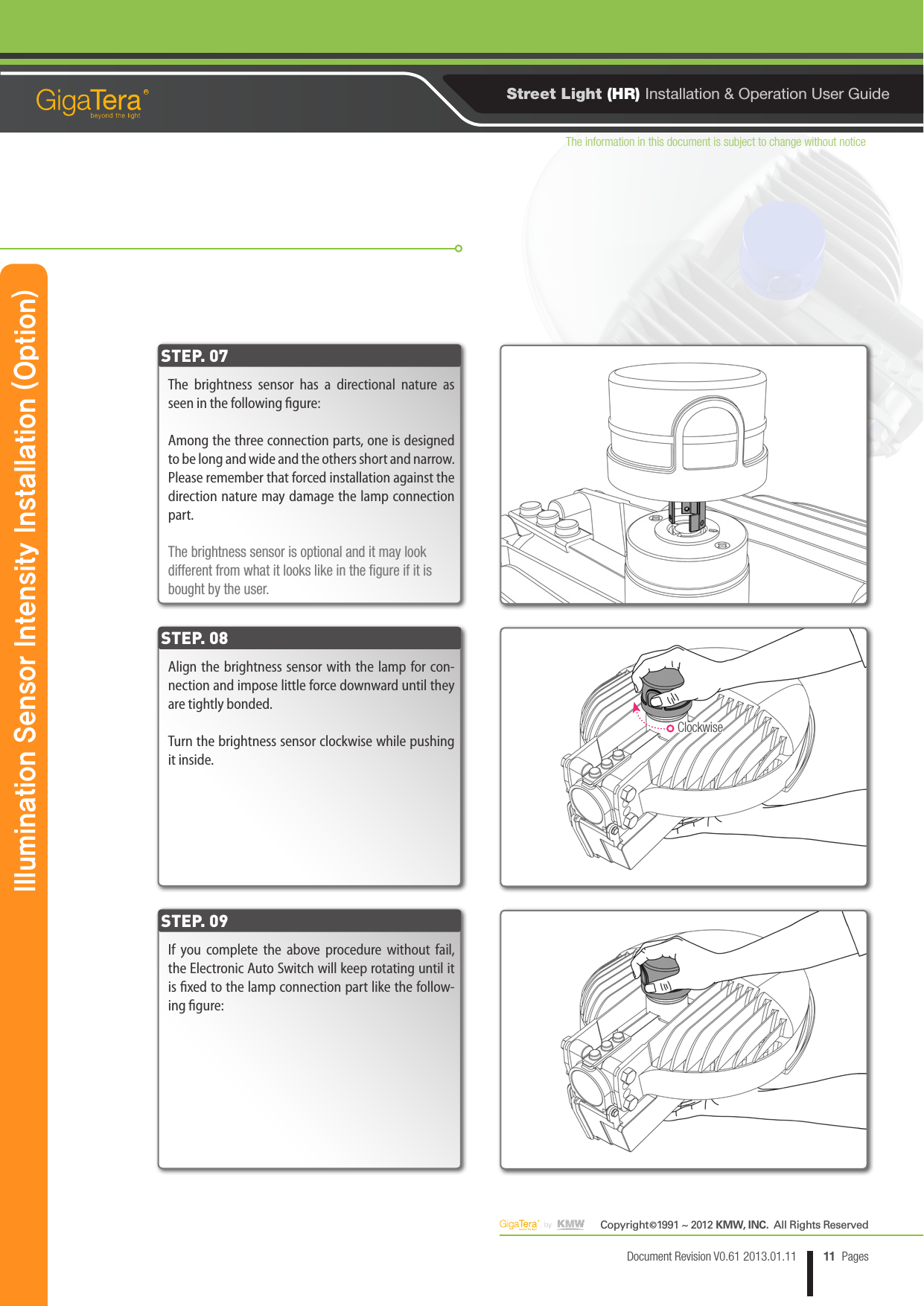 The information in this document is subject to change without noticeCopyright   1991 ~ 2012 KMW, INC.  All Rights Reserved©11Document Revision V0.61 2013.01.11 PagesRStreet Light (HR) Installation &amp; Operation User GuideThe brightness sensor has a directional nature as seen in the following gure:Among the three connection parts, one is designed to be long and wide and the others short and narrow. Please remember that forced installation against the direction nature may damage the lamp connection part.The brightness sensor is optional and it may look different from what it looks like in the gure if it is bought by the user.Align the brightness sensor with the lamp for con-nection and impose little force downward until they are tightly bonded.Turn the brightness sensor clockwise while pushing it inside.If you complete the above procedure without fail, the Electronic Auto Switch will keep rotating until it is xed to the lamp connection part like the follow-ing gure:STEP. 07STEP. 08STEP. 09Illumination Sensor Intensity Installation (Option)    Clockwise