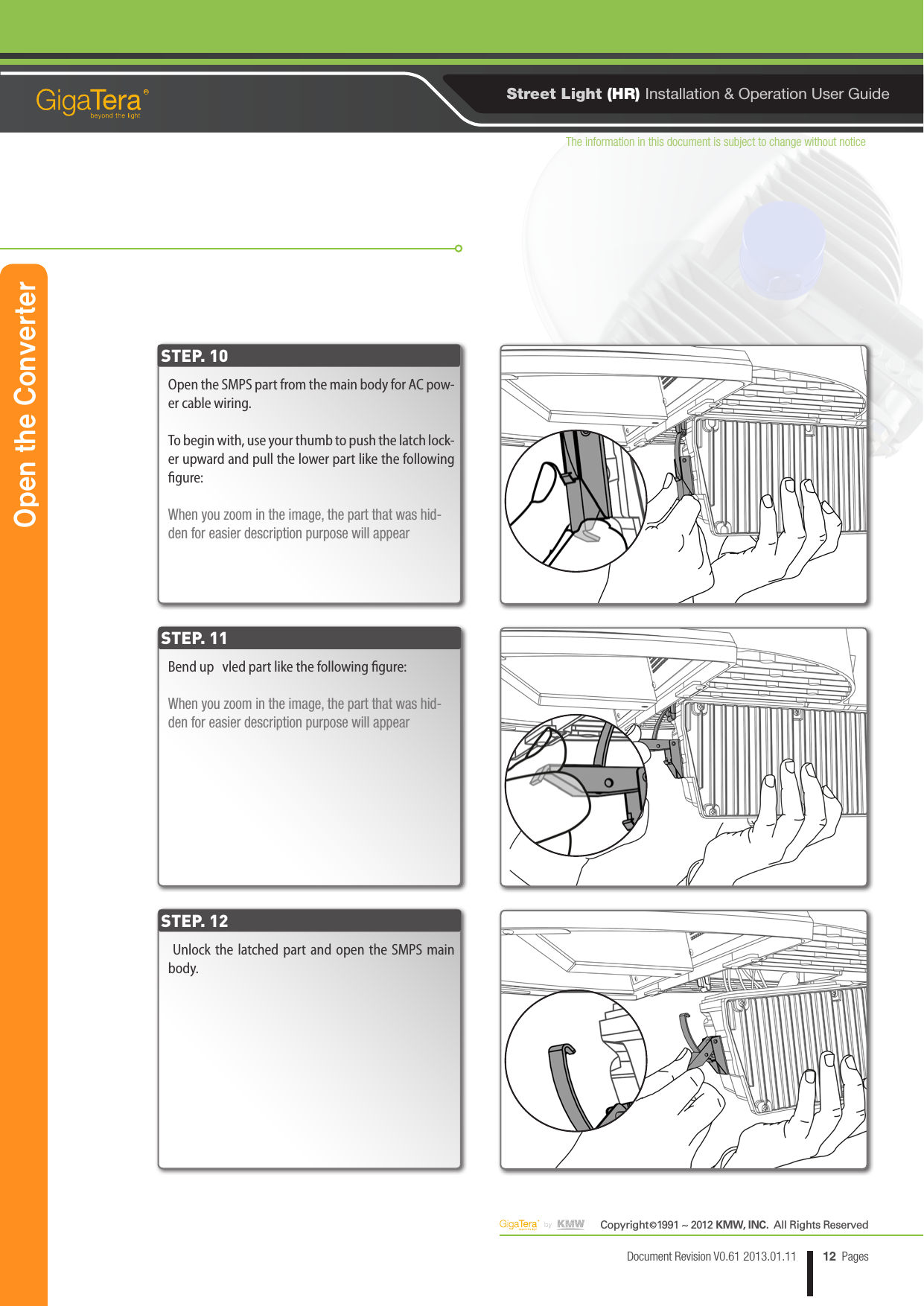 The information in this document is subject to change without noticeCopyright   1991 ~ 2012 KMW, INC.  All Rights Reserved©12Document Revision V0.61 2013.01.11 PagesRStreet Light (HR) Installation &amp; Operation User GuideOpen the SMPS part from the main body for AC pow-er cable wiring.To begin with, use your thumb to push the latch lock-er upward and pull the lower part like the following gure:When you zoom in the image, the part that was hid-den for easier description purpose will appearBend up   vled part like the following gure:When you zoom in the image, the part that was hid-den for easier description purpose will appear Unlock the latched part and open the SMPS main body.STEP. 10STEP. 11STEP. 12Open the Converter