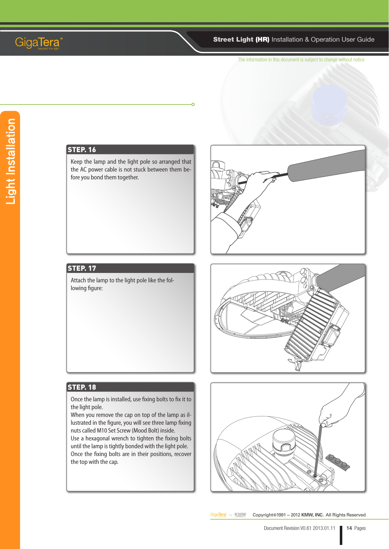 The information in this document is subject to change without noticeCopyright   1991 ~ 2012 KMW, INC.  All Rights Reserved©14Document Revision V0.61 2013.01.11 PagesRStreet Light (HR) Installation &amp; Operation User GuideKeep the lamp and the light pole so arranged that the AC power cable is not stuck between them be-fore you bond them together.Attach the lamp to the light pole like the fol-lowing gure:Once the lamp is installed, use xing bolts to x it to the light pole.When you remove the cap on top of the lamp as il-lustrated in the gure, you will see three lamp xing nuts called M10 Set Screw (Mood Bolt) inside.Use a hexagonal wrench to tighten the xing bolts until the lamp is tightly bonded with the light pole.Once the xing bolts are in their positions, recover the top with the cap.STEP. 16STEP. 17STEP. 18Light Installation