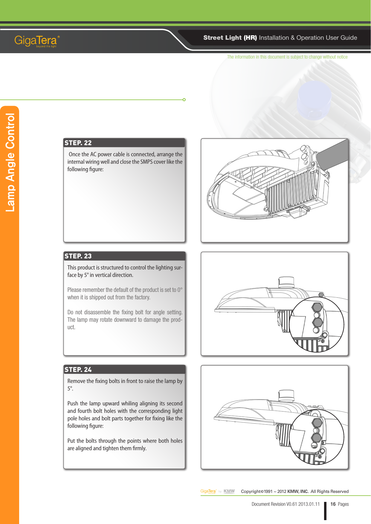 The information in this document is subject to change without noticeCopyright   1991 ~ 2012 KMW, INC.  All Rights Reserved©16Document Revision V0.61 2013.01.11 PagesRStreet Light (HR) Installation &amp; Operation User Guide Once the AC power cable is connected, arrange the internal wiring well and close the SMPS cover like the following gure:STEP. 22Lamp Angle ControlThis product is structured to control the lighting sur-face by 5° in vertical direction.Please remember the default of the product is set to 0° when it is shipped out from the factory.Do not disassemble the xing bolt for angle setting. The lamp may rotate downward to damage the prod-uct.Remove the xing bolts in front to raise the lamp by 5°.Push the lamp upward whiling aligning its second and fourth bolt holes with the corresponding light pole holes and bolt parts together for xing like the following gure:Put the bolts through the points where both holes are aligned and tighten them rmly.STEP. 23STEP. 24