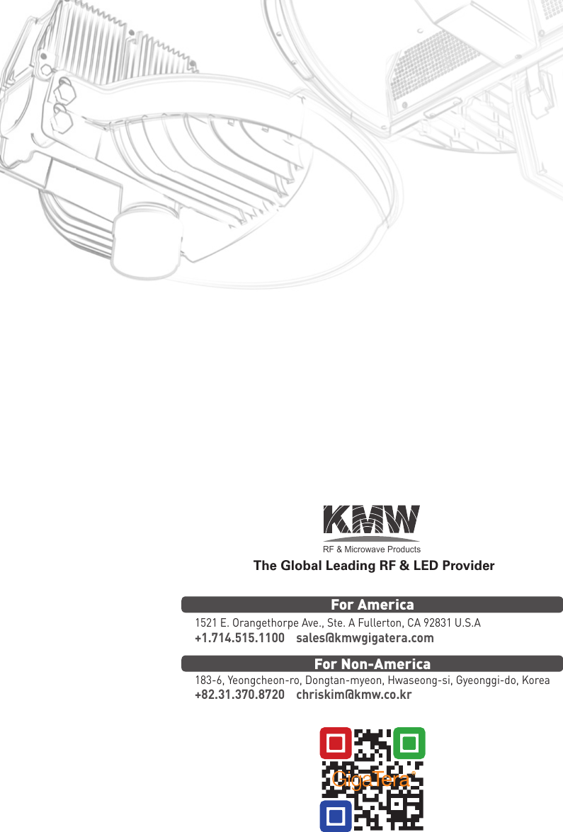 RF &amp; Microwave ProductsThe Global Leading RF &amp; LED Provider1521 E. Orangethorpe Ave., Ste. A Fullerton, CA 92831 U.S.A183-6, Yeongcheon-ro, Dongtan-myeon, Hwaseong-si, Gyeonggi-do, Korea+1.714.515.1100    sales@kmwgigatera.com+82.31.370.8720    chriskim@kmw.co.krFor AmericaFor Non-America