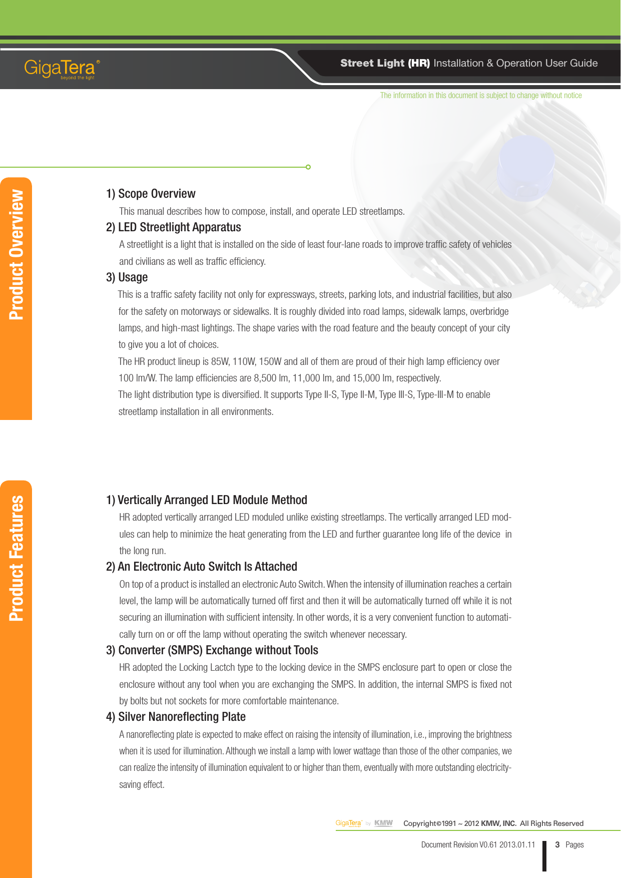 The information in this document is subject to change without noticeCopyright   1991 ~ 2012 KMW, INC.  All Rights Reserved©3Document Revision V0.61 2013.01.11 PagesRStreet Light (HR) Installation &amp; Operation User GuideProduct OverviewProduct Features1) Scope OverviewThis manual describes how to compose, install, and operate LED streetlamps.2) LED Streetlight ApparatusA streetlight is a light that is installed on the side of least four-lane roads to improve trafc safety of vehicles and civilians as well as trafc efciency.3) Usage    This is a trafc safety facility not only for expressways, streets, parking lots, and industrial facilities, but also       for the safety on motorways or sidewalks. It is roughly divided into road lamps, sidewalk lamps, overbridge        lamps, and high-mast lightings. The shape varies with the road feature and the beauty concept of your city      to give you a lot of choices.     The HR product lineup is 85W, 110W, 150W and all of them are proud of their high lamp efciency over      100 lm/W. The lamp efciencies are 8,500 lm, 11,000 lm, and 15,000 lm, respectively.     The light distribution type is diversied. It supports Type II-S, Type II-M, Type III-S, Type-III-M to enable     streetlamp installation in all environments.1) Vertically Arranged LED Module MethodHR adopted vertically arranged LED moduled unlike existing streetlamps. The vertically arranged LED mod-ules can help to minimize the heat generating from the LED and further guarantee long life of the device  in the long run.2) An Electronic Auto Switch Is AttachedOn top of a product is installed an electronic Auto Switch. When the intensity of illumination reaches a certain level, the lamp will be automatically turned off rst and then it will be automatically turned off while it is not securing an illumination with sufcient intensity. In other words, it is a very convenient function to automati-cally turn on or off the lamp without operating the switch whenever necessary.3) Converter (SMPS) Exchange without ToolsHR adopted the Locking Lactch type to the locking device in the SMPS enclosure part to open or close the enclosure without any tool when you are exchanging the SMPS. In addition, the internal SMPS is xed not  by bolts but not sockets for more comfortable maintenance.4) Silver Nanoreflecting PlateA nanoreflecting plate is expected to make effect on raising the intensity of illumination, i.e., improving the brightness when it is used for illumination. Although we install a lamp with lower wattage than those of the other companies, we can realize the intensity of illumination equivalent to or higher than them, eventually with more outstanding electricity-saving effect.