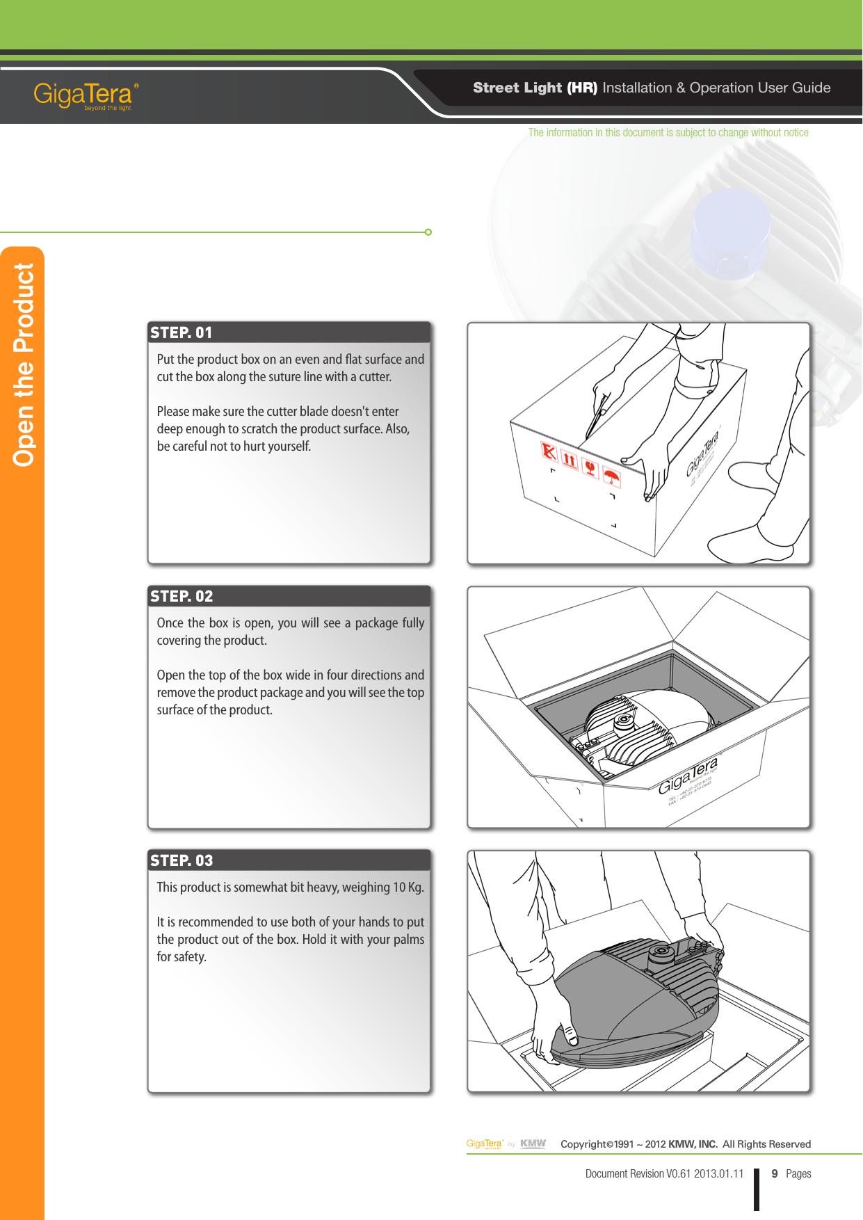 The information in this document is subject to change without noticeCopyright   1991 ~ 2012 KMW, INC.  All Rights Reserved©9Document Revision V0.61 2013.01.11 PagesRStreet Light (HR) Installation &amp; Operation User GuidePut the product box on an even and at surface and cut the box along the suture line with a cutter. Please make sure the cutter blade doesn&apos;t enter deep enough to scratch the product surface. Also, be careful not to hurt yourself.Once the box is open, you will see a package fully covering the product.Open the top of the box wide in four directions and remove the product package and you will see the top surface of the product.This product is somewhat bit heavy, weighing 10 Kg.It is recommended to use both of your hands to put the product out of the box. Hold it with your palms for safety.STEP. 01STEP. 02STEP. 03Open the Product