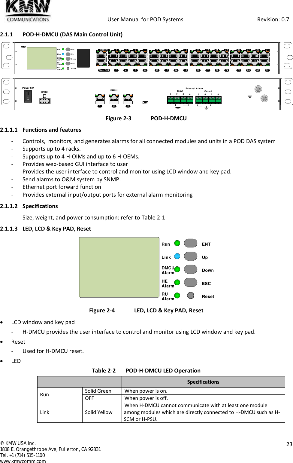            User Manual for POD Systems                                                     Revision: 0.7  ©  KMW USA Inc. 1818 E. Orangethrope Ave, Fullerton, CA 92831 Tel. +1 (714) 515-1100 www.kmwcomm.com  23  2.1.1 POD-H-DMCU (DAS Main Control Unit)   Figure 2-3  POD-H-DMCU 2.1.1.1 Functions and features - Controls,  monitors, and generates alarms for all connected modules and units in a POD DAS system - Supports up to 4 racks. - Supports up to 4 H-OIMs and up to 6 H-OEMs. - Provides web-based GUI interface to user - Provides the user interface to control and monitor using LCD window and key pad. - Send alarms to O&amp;M system by SNMP. - Ethernet port forward function - Provides external input/output ports for external alarm monitoring 2.1.1.2 Specifications - Size, weight, and power consumption: refer to Table 2-1 2.1.1.3 LED, LCD &amp; Key PAD, Reset  Figure 2-4  LED, LCD &amp; Key PAD, Reset  LCD window and key pad - H-DMCU provides the user interface to control and monitor using LCD window and key pad.  Reset - Used for H-DMCU reset.  LED Table 2-2  POD-H-DMCU LED Operation  Specifications Run Solid Green When power is on. OFF When power is off. Link Solid Yellow When H-DMCU cannot communicate with at least one module among modules which are directly connected to H-DMCU such as H-SCM or H-PSU. ENTUpDownESCResetRunDMCUAlarmLinkHEAlarmRUAlarm12345 76 89 11 13 1510 12 14 1617 19 21 2318 20 22 2425 27 29 3126 28 30 32ModemWeb GUIKMWHPSUPower SWDMCU1 2 3External AlarmInput Output1 2 3 4 5 6 7 8ENTUpDownESCResetRunDMCUAlarmLinkHEAlarmRUAlarm