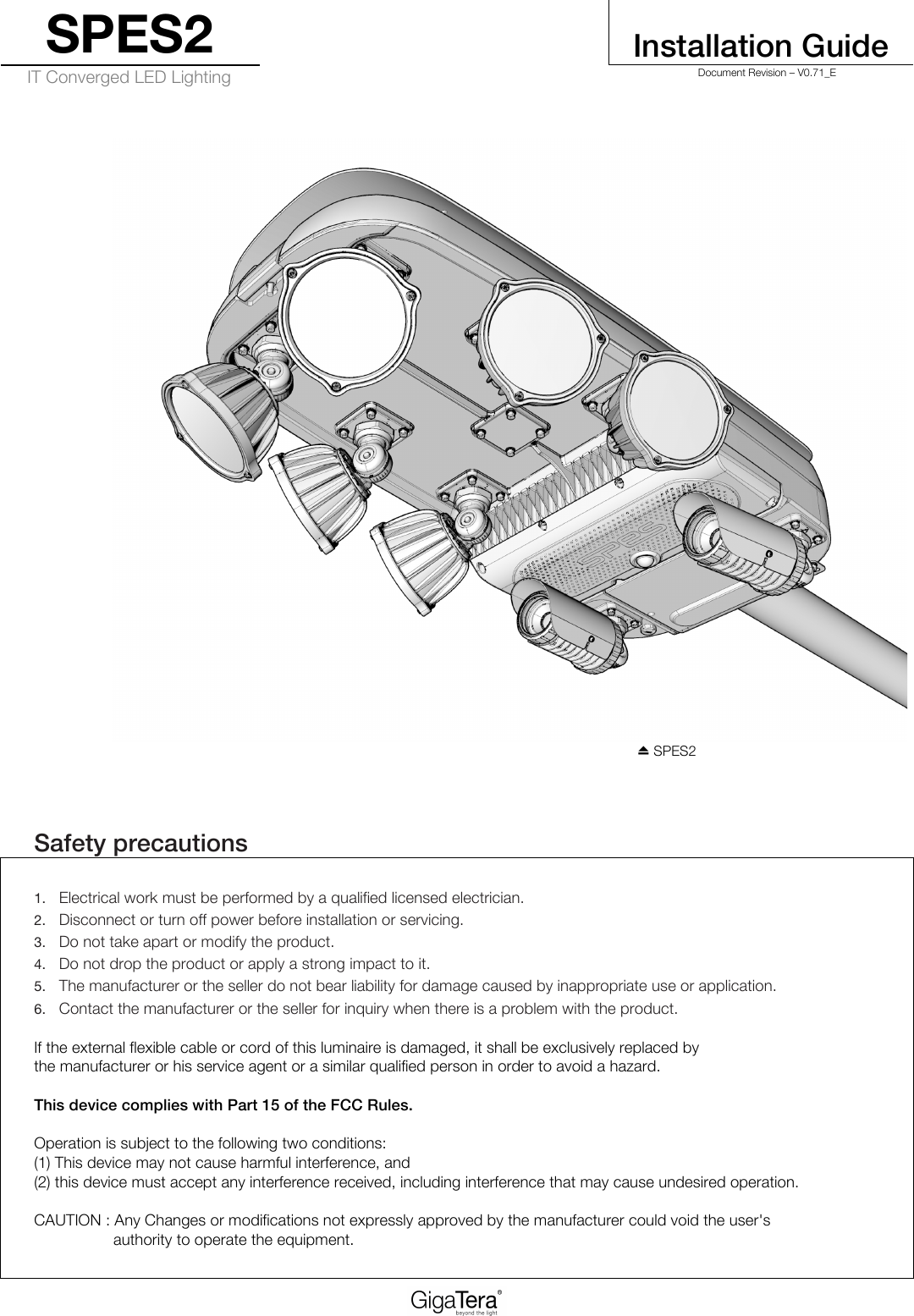 SPES2   Installation Guide IT Converged LED Lighting   Document Revision – V0.71_E   ⏏ SPES2  !Safety precautions 1. Electrical work must be performed by a qualified licensed electrician. 2. Disconnect or turn off power before installation or servicing. 3. Do not take apart or modify the product. 4. Do not drop the product or apply a strong impact to it. 5. The manufacturer or the seller do not bear liability for damage caused by inappropriate use or application. 6. Contact the manufacturer or the seller for inquiry when there is a problem with the product.   If the external flexible cable or cord of this luminaire is damaged, it shall be exclusively replaced by  the manufacturer or his service agent or a similar qualified person in order to avoid a hazard.  This device complies with Part 15 of the FCC Rules.  Operation is subject to the following two conditions: (1) This device may not cause harmful interference, and (2) this device must accept any interference received, including interference that may cause undesired operation. !   CAUTION : Any Changes or modifications not expressly approved by the manufacturer could void the user&apos;s  authority to operate the equipment. 