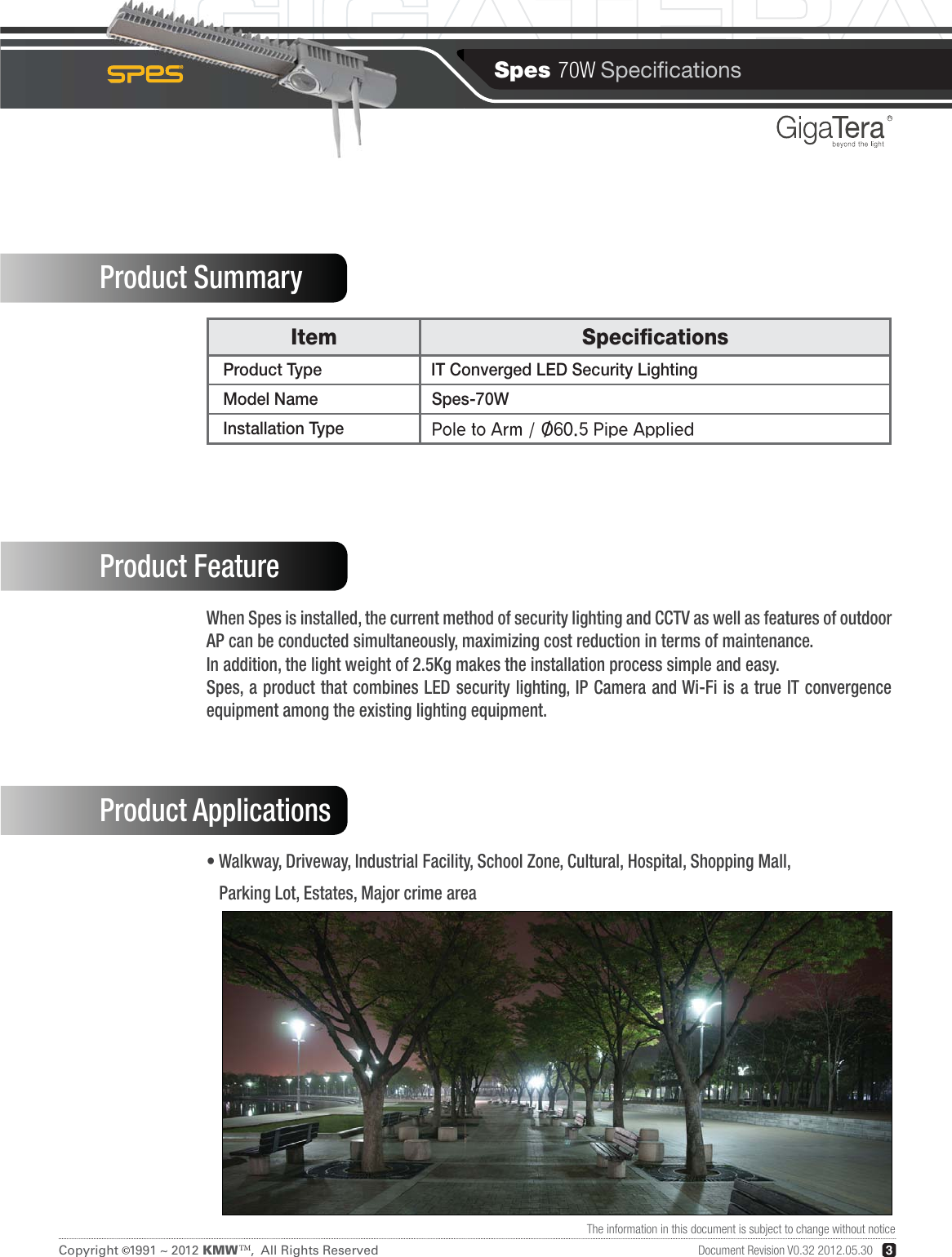 Spes 70W SpecicationsCopyright   1991 ~ 2012 KMW   ,  All Rights ReservedTM©3RDocument Revision V0.32 2012.05.30The information in this document is subject to change without noticeItem Specications  Product Type  IT Converged LED Security Lighting  Model Name Spes-70W  Installation Type Product SummaryProduct FeatureProduct ApplicationsWhen Spes is installed, the current method of security lighting and CCTV as well as features of outdoor AP can be conducted simultaneously, maximizing cost reduction in terms of maintenance.In addition, the light weight of 2.5Kg makes the installation process simple and easy.Spes, a product that combines LED security  lighting, IP Camera and Wi-Fi  is  a true IT convergence equipment among the existing lighting equipment.