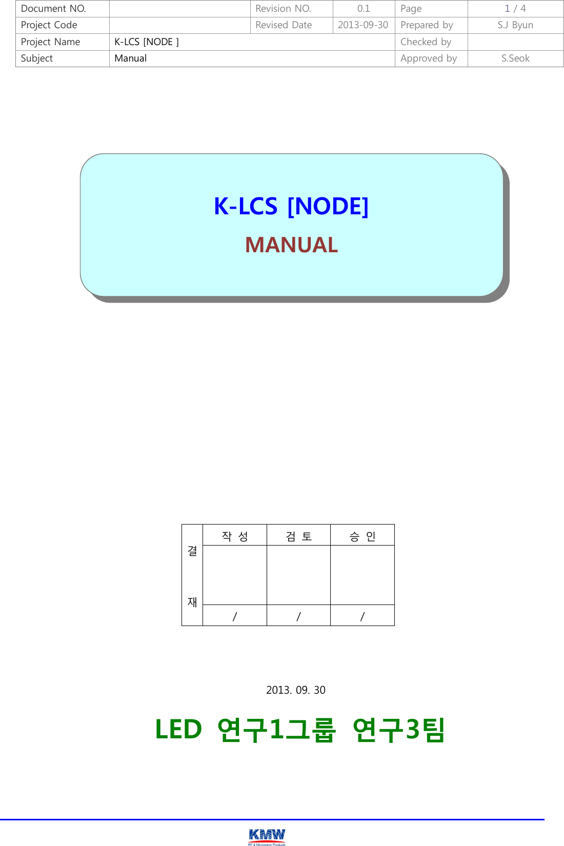 Document NO.    Revision NO.  0.1  Page  1 / 4 Project Code    Revised Date  2013-09-30 Prepared by  S.J Byun  Project Name  K-LCS [NODE ]  Checked by   Subject  Manual  Approved by  S.Seok                               결   재 작  성  검  토  승  인    /  /  /          2013. 09. 30     LED  연구1그룹  연구3팀     K-LCS [NODE] MANUAL   