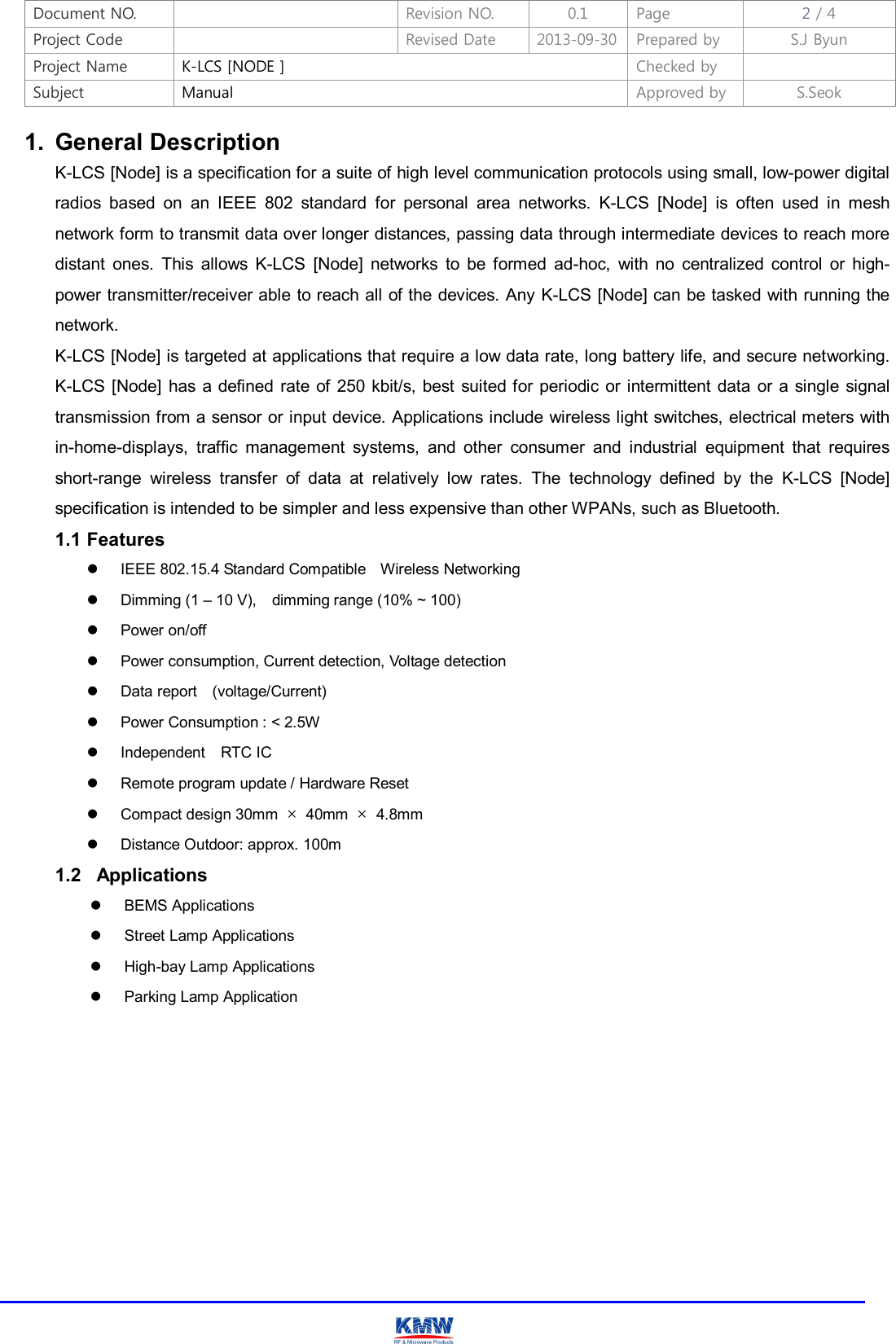 Document NO.    Revision NO.  0.1  Page  2 / 4 Project Code    Revised Date  2013-09-30 Prepared by  S.J Byun  Project Name  K-LCS [NODE ]  Checked by   Subject  Manual  Approved by  S.Seok     1.  General Description K-LCS [Node] is a specification for a suite of high level communication protocols using small, low-power digital radios  based  on  an  IEEE  802  standard  for  personal  area  networks.  K-LCS  [Node]  is  often  used  in  mesh network form to transmit data over longer distances, passing data through intermediate devices to reach more distant  ones.  This  allows  K-LCS  [Node]  networks  to  be  formed  ad-hoc,  with  no  centralized  control  or  high-power transmitter/receiver able to reach all of the devices. Any K-LCS [Node] can be tasked with running the network. K-LCS [Node] is targeted at applications that require a low data rate, long battery life, and secure networking. K-LCS [Node]  has  a  defined rate of  250  kbit/s, best suited for  periodic  or intermittent  data  or  a single signal transmission from a sensor or input device. Applications include wireless light switches, electrical meters with in-home-displays,  traffic  management  systems,  and  other  consumer  and  industrial  equipment  that  requires short-range  wireless  transfer  of  data  at  relatively  low  rates.  The  technology  defined  by  the  K-LCS  [Node] specification is intended to be simpler and less expensive than other WPANs, such as Bluetooth. 1.1 Features   IEEE 802.15.4 Standard Compatible    Wireless Networking   Dimming (1 – 10 V),    dimming range (10% ~ 100)   Power on/off     Power consumption, Current detection, Voltage detection   Data report    (voltage/Current)   Power Consumption : &lt; 2.5W   Independent    RTC IC   Remote program update / Hardware Reset   Compact design 30mm  ×  40mm  ×  4.8mm     Distance Outdoor: approx. 100m   1.2   Applications   BEMS Applications   Street Lamp Applications     High-bay Lamp Applications   Parking Lamp Application           