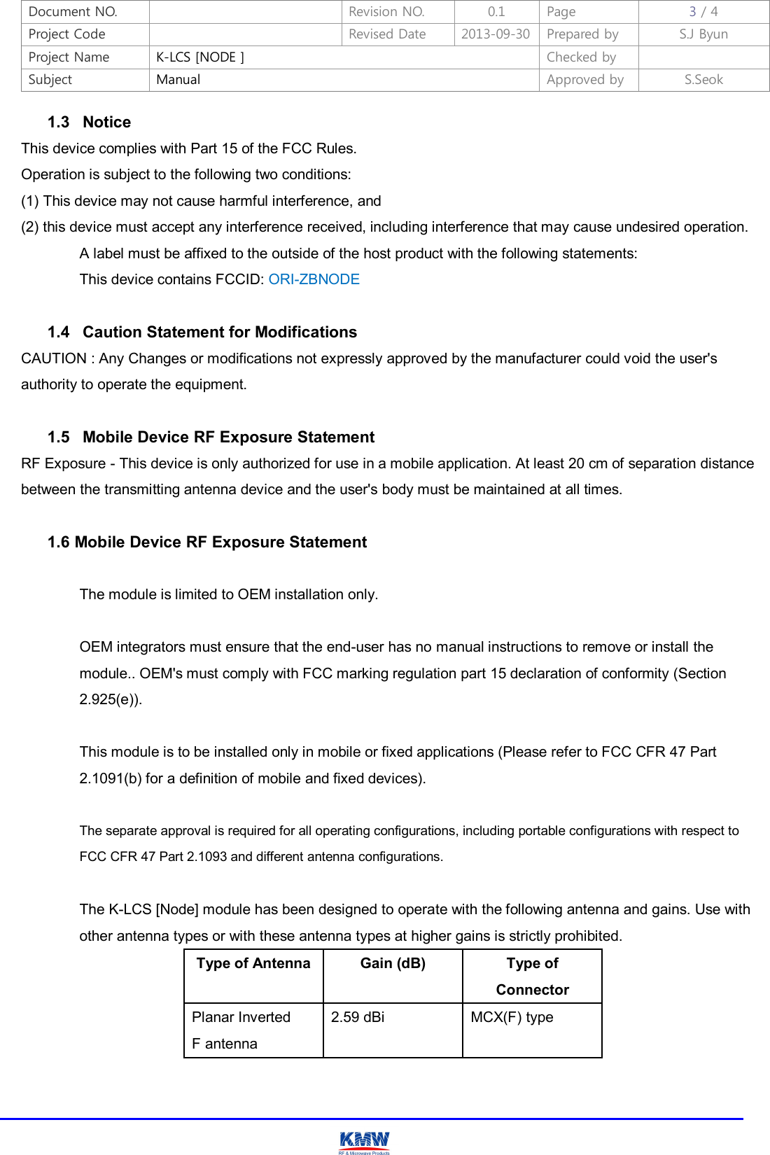 Document NO.    Revision NO.  0.1  Page  3 / 4 Project Code    Revised Date  2013-09-30 Prepared by  S.J Byun  Project Name  K-LCS [NODE ]  Checked by   Subject  Manual  Approved by  S.Seok     1.3   Notice This device complies with Part 15 of the FCC Rules. Operation is subject to the following two conditions: (1) This device may not cause harmful interference, and (2) this device must accept any interference received, including interference that may cause undesired operation.   A label must be affixed to the outside of the host product with the following statements:   This device contains FCCID: ORI-ZBNODE  1.4   Caution Statement for Modifications CAUTION : Any Changes or modifications not expressly approved by the manufacturer could void the user&apos;s authority to operate the equipment.  1.5   Mobile Device RF Exposure Statement RF Exposure - This device is only authorized for use in a mobile application. At least 20 cm of separation distance between the transmitting antenna device and the user&apos;s body must be maintained at all times.  1.6 Mobile Device RF Exposure Statement   The module is limited to OEM installation only.    OEM integrators must ensure that the end-user has no manual instructions to remove or install the   module.. OEM&apos;s must comply with FCC marking regulation part 15 declaration of conformity (Section   2.925(e)).    This module is to be installed only in mobile or fixed applications (Please refer to FCC CFR 47 Part   2.1091(b) for a definition of mobile and fixed devices).    The separate approval is required for all operating configurations, including portable configurations with respect to   FCC CFR 47 Part 2.1093 and different antenna configurations.    The K-LCS [Node] module has been designed to operate with the following antenna and gains. Use with   other antenna types or with these antenna types at higher gains is strictly prohibited. Type of Antenna Gain (dB)  Type of Connector Planar Inverted   F antenna 2.59 dBi  MCX(F) type   