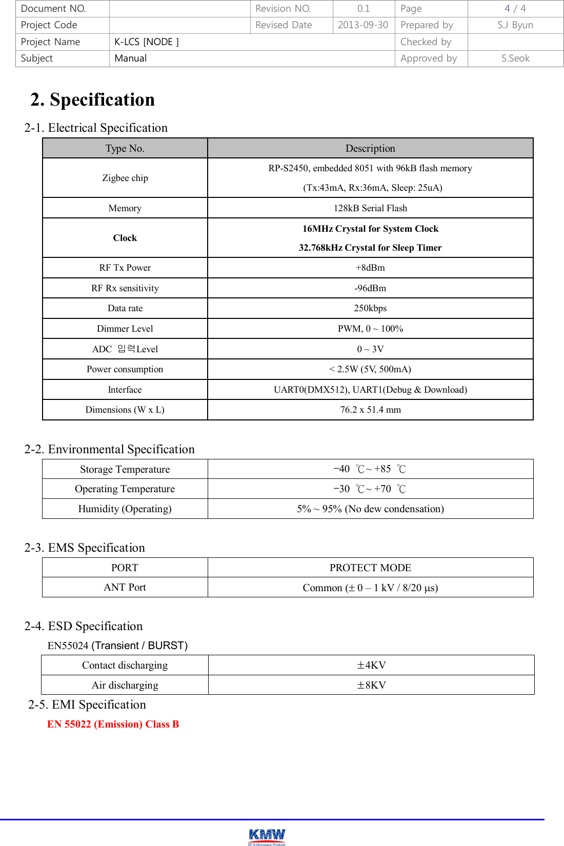 Document NO.    Revision NO.  0.1  Page  4 / 4 Project Code    Revised Date  2013-09-30 Prepared by  S.J Byun  Project Name  K-LCS [NODE ]  Checked by   Subject  Manual  Approved by  S.Seok     2. Specification 2-1. Electrical Specification Type No.  Description Zigbee chip RP-S2450, embedded 8051 with 96kB flash memory   (Tx:43mA, Rx:36mA, Sleep: 25uA) Memory  128kB Serial Flash Clock   16MHz Crystal for System Clock 32.768kHz Crystal for Sleep Timer   RF Tx Power  +8dBm RF Rx sensitivity  -96dBm Data rate  250kbps Dimmer Level  PWM, 0 ~ 100% ADC  입력Level  0 ~ 3V Power consumption  &lt; 2.5W (5V, 500mA) Interface  UART0(DMX512), UART1(Debug &amp; Download) Dimensions (W x L)  76.2 x 51.4 mm  2-2. Environmental Specification Storage Temperature  –40  ℃~ +85  ℃ Operating Temperature  –30  ℃~ +70  ℃ Humidity (Operating)  5% ~ 95% (No dew condensation)  2-3. EMS Specification PORT  PROTECT MODE ANT Port  Common ( 0 – 1 kV / 8/20 s)  2-4. ESD Specification EN55024 (Transient / BURST) Contact discharging  ±4KV Air discharging  ±8KV 2-5. EMI Specification   EN 55022 (Emission) Class B   