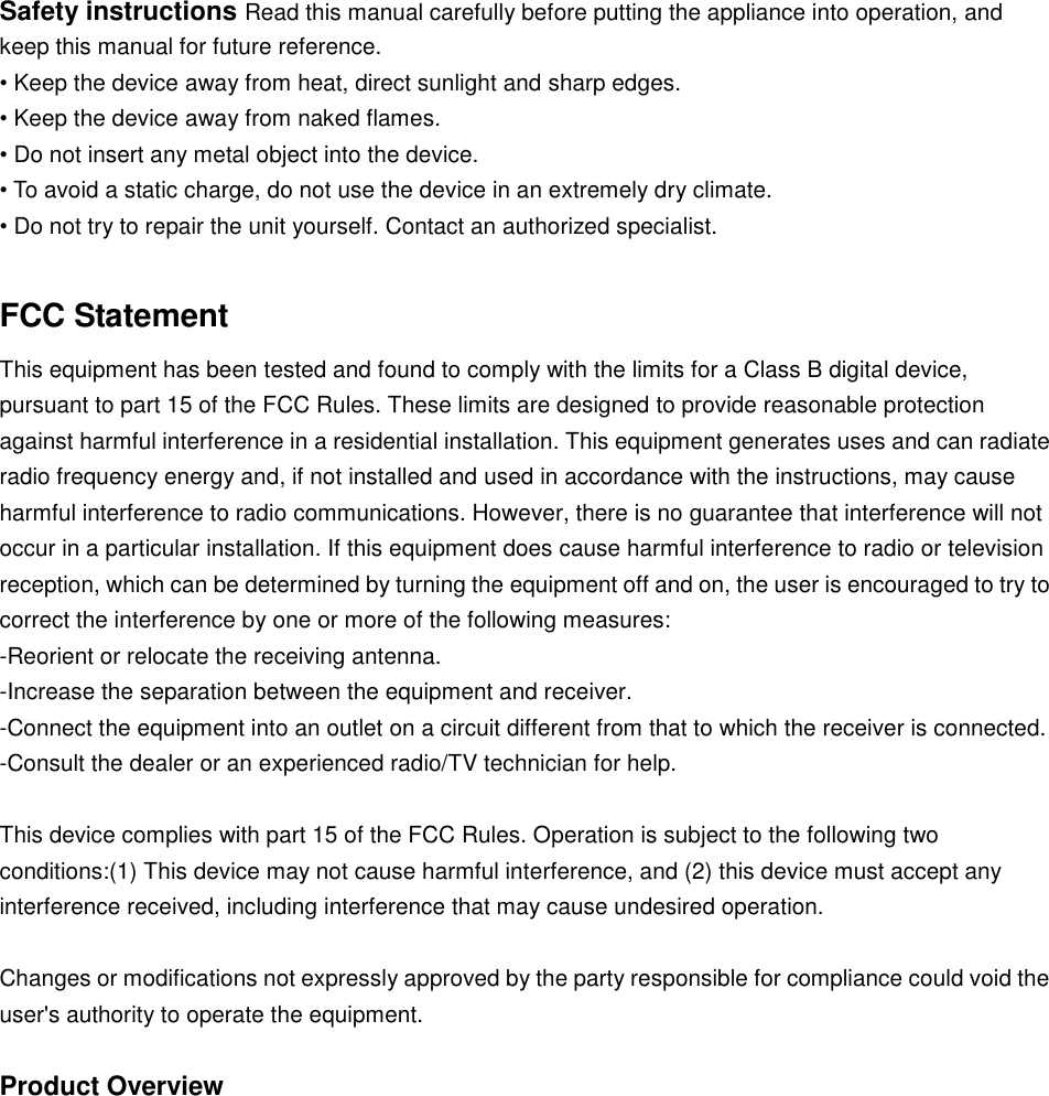  Safety instructions Read this manual carefully before putting the appliance into operation, and keep this manual for future reference.  • Keep the device away from heat, direct sunlight and sharp edges.  • Keep the device away from naked flames.  • Do not insert any metal object into the device.  • To avoid a static charge, do not use the device in an extremely dry climate.  • Do not try to repair the unit yourself. Contact an authorized specialist.   FCC Statement This equipment has been tested and found to comply with the limits for a Class B digital device, pursuant to part 15 of the FCC Rules. These limits are designed to provide reasonable protection against harmful interference in a residential installation. This equipment generates uses and can radiate radio frequency energy and, if not installed and used in accordance with the instructions, may cause harmful interference to radio communications. However, there is no guarantee that interference will not occur in a particular installation. If this equipment does cause harmful interference to radio or television reception, which can be determined by turning the equipment off and on, the user is encouraged to try to correct the interference by one or more of the following measures: -Reorient or relocate the receiving antenna. -Increase the separation between the equipment and receiver. -Connect the equipment into an outlet on a circuit different from that to which the receiver is connected. -Consult the dealer or an experienced radio/TV technician for help.  This device complies with part 15 of the FCC Rules. Operation is subject to the following two conditions:(1) This device may not cause harmful interference, and (2) this device must accept any interference received, including interference that may cause undesired operation.  Changes or modifications not expressly approved by the party responsible for compliance could void the user&apos;s authority to operate the equipment.  Product Overview     