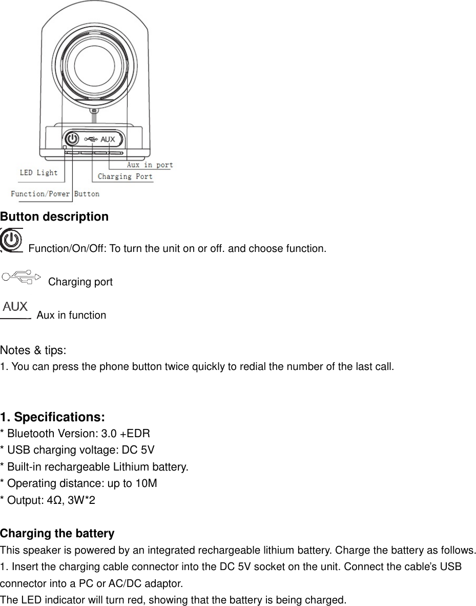    Button description   Function/On/Off: To turn the unit on or off. and choose function.  Charging port  Aux in function  Notes &amp; tips:  1. You can press the phone button twice quickly to redial the number of the last call.    1. Specifications: * Bluetooth Version: 3.0 +EDR * USB charging voltage: DC 5V * Built-in rechargeable Lithium battery. * Operating distance: up to 10M * Output: 4Ω, 3W*2  Charging the battery This speaker is powered by an integrated rechargeable lithium battery. Charge the battery as follows.  1. Insert the charging cable connector into the DC 5V socket on the unit. Connect the cable’s USB connector into a PC or AC/DC adaptor.  The LED indicator will turn red, showing that the battery is being charged.  