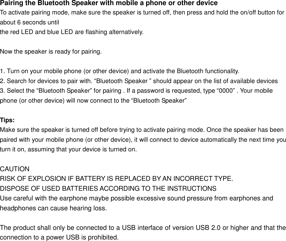  Pairing the Bluetooth Speaker with mobile a phone or other device  To activate pairing mode, make sure the speaker is turned off, then press and hold the on/off button for about 6 seconds until  the red LED and blue LED are flashing alternatively.   Now the speaker is ready for pairing.    1. Turn on your mobile phone (or other device) and activate the Bluetooth functionality.  2. Search for devices to pair with. “Bluetooth Speaker ” should appear on the list of available devices  3. Select the “Bluetooth Speaker” for pairing . If a password is requested, type “0000” . Your mobile phone (or other device) will now connect to the “Bluetooth Speaker”   Tips: Make sure the speaker is turned off before trying to activate pairing mode. Once the speaker has been paired with your mobile phone (or other device), it will connect to device automatically the next time you turn it on, assuming that your device is turned on.   CAUTION RISK OF EXPLOSION IF BATTERY IS REPLACED BY AN INCORRECT TYPE. DISPOSE OF USED BATTERIES ACCORDING TO THE INSTRUCTIONS Use careful with the earphone maybe possible excessive sound pressure from earphones and headphones can cause hearing loss.  The product shall only be connected to a USB interface of version USB 2.0 or higher and that the connection to a power USB is prohibited.   