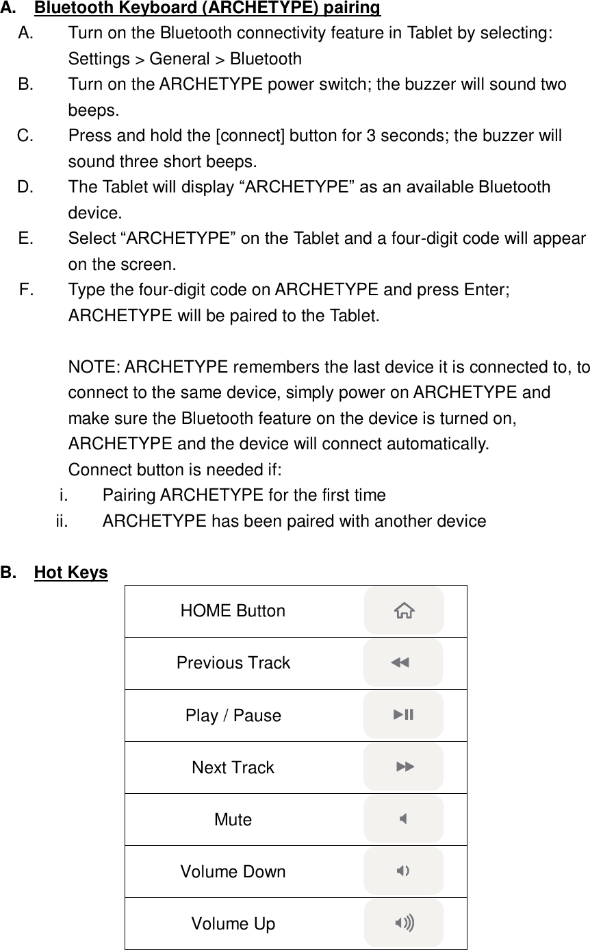 A.  Bluetooth Keyboard (ARCHETYPE) pairing A.  Turn on the Bluetooth connectivity feature in Tablet by selecting: Settings &gt; General &gt; Bluetooth B.  Turn on the ARCHETYPE power switch; the buzzer will sound two beeps. C.  Press and hold the [connect] button for 3 seconds; the buzzer will sound three short beeps. D.  The Tablet will display “ARCHETYPE” as an available Bluetooth device.   E. Select “ARCHETYPE” on the Tablet and a four-digit code will appear on the screen. F.  Type the four-digit code on ARCHETYPE and press Enter; ARCHETYPE will be paired to the Tablet.  NOTE: ARCHETYPE remembers the last device it is connected to, to connect to the same device, simply power on ARCHETYPE and make sure the Bluetooth feature on the device is turned on, ARCHETYPE and the device will connect automatically.   Connect button is needed if: i.  Pairing ARCHETYPE for the first time ii.  ARCHETYPE has been paired with another device  B.  Hot Keys HOME Button  Previous Track  Play / Pause  Next Track  Mute  Volume Down  Volume Up  