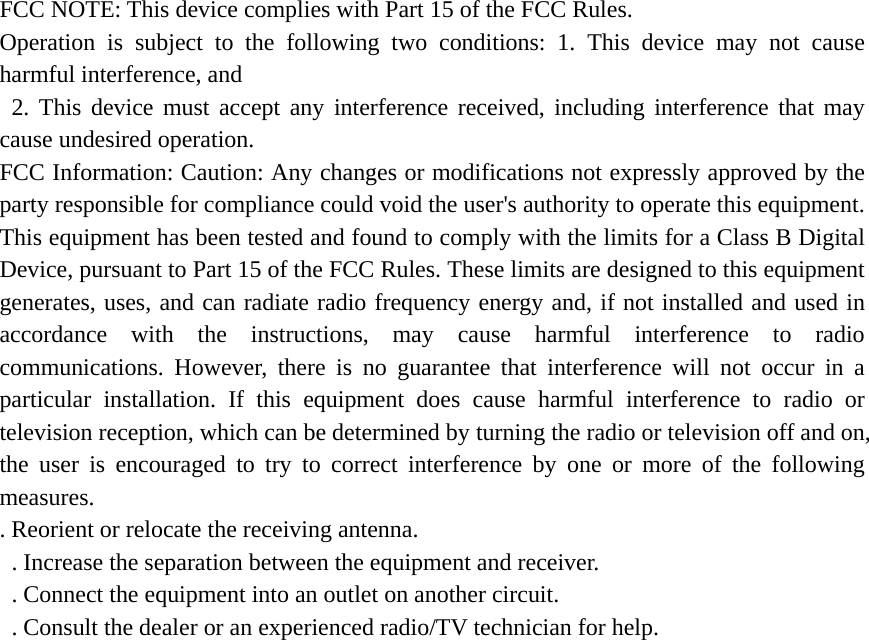 FCC NOTE: This device complies with Part 15 of the FCC Rules.   Operation is subject to the following two conditions: 1. This device may not cause harmful interference, and  2. This device must accept any interference received, including interference that may cause undesired operation.   FCC Information: Caution: Any changes or modifications not expressly approved by the party responsible for compliance could void the user&apos;s authority to operate this equipment. This equipment has been tested and found to comply with the limits for a Class B Digital Device, pursuant to Part 15 of the FCC Rules. These limits are designed to this equipment generates, uses, and can radiate radio frequency energy and, if not installed and used in accordance with the instructions, may cause harmful interference to radio communications. However, there is no guarantee that interference will not occur in a particular installation. If this equipment does cause harmful interference to radio or television reception, which can be determined by turning the radio or television off and on, the user is encouraged to try to correct interference by one or more of the following measures.  . Reorient or relocate the receiving antenna.   . Increase the separation between the equipment and receiver.   . Connect the equipment into an outlet on another circuit.   . Consult the dealer or an experienced radio/TV technician for help.   This equipment complies with FCC radiation exposure limits set forth for an uncontrolled environment. This equipment should be installed and operated with minimum distance 20cm between the radiator &amp; your body. 