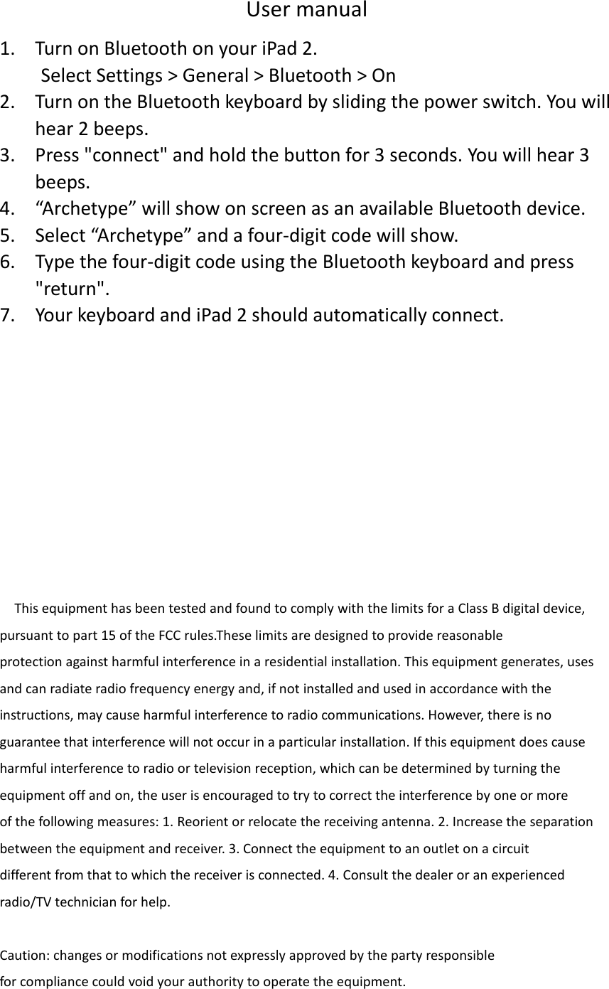 User manual 1. Turn on Bluetooth on your iPad 2. Select Settings &gt; General &gt; Bluetooth &gt; On 2. Turn on the Bluetooth keyboard by sliding the power switch. You will hear 2 beeps. 3. Press &quot;connect&quot; and hold the button for 3 seconds. You will hear 3 beeps. 4. “Archetype” will show on screen as an available Bluetooth device. 5. Select “Archetype” and a four-digit code will show. 6. Type the four-digit code using the Bluetooth keyboard and press &quot;return&quot;. 7. Your keyboard and iPad 2 should automatically connect.               This equipment has been tested and found to comply with the limits for a Class B digital device, pursuant to part 15 of the FCC rules.These limits are designed to provide reasonable protection against harmful interference in a residential installation. This equipment generates, uses and can radiate radio frequency energy and, if not installed and used in accordance with the instructions, may cause harmful interference to radio communications. However, there is no guarantee that interference will not occur in a particular installation. If this equipment does cause harmful interference to radio or television reception, which can be determined by turning the equipment off and on, the user is encouraged to try to correct the interference by one or more of the following measures: 1. Reorient or relocate the receiving antenna. 2. Increase the separation between the equipment and receiver. 3. Connect the equipment to an outlet on a circuit different from that to which the receiver is connected. 4. Consult the dealer or an experienced radio/TV technician for help.  Caution: changes or modifications not expressly approved by the party responsible for compliance could void your authority to operate the equipment. 