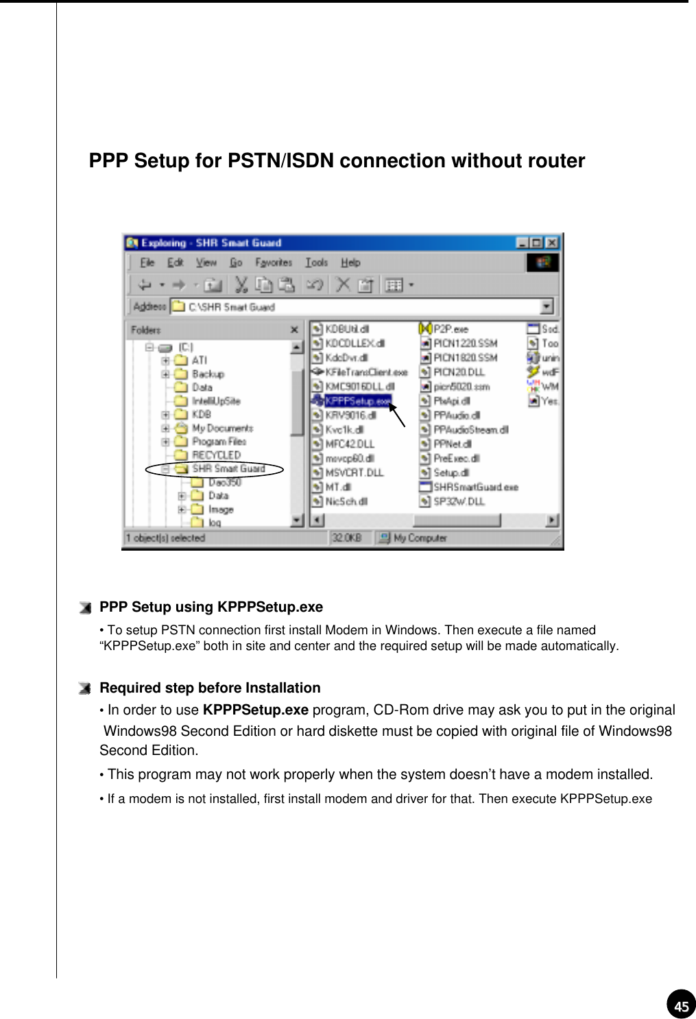 4545PPP Setup for PSTN/ISDN connection without routerPPP Setup using KPPPSetup.exe• To setup PSTN connection first install Modem in Windows. Then execute a file named “KPPPSetup.exe” both in site and center and the required setup will be made automatically.Required step before Installation•In order to use KPPPSetup.exe program, CD-Rom drive may ask you to put in the original Windows98 Second Edition or hard diskette must be copied with original file of Windows98 Second Edition.•This program may not work properly when the system doesn’t have a modem installed.• If a modem is not installed, first install modem and driver for that. Then execute KPPPSetup.exe