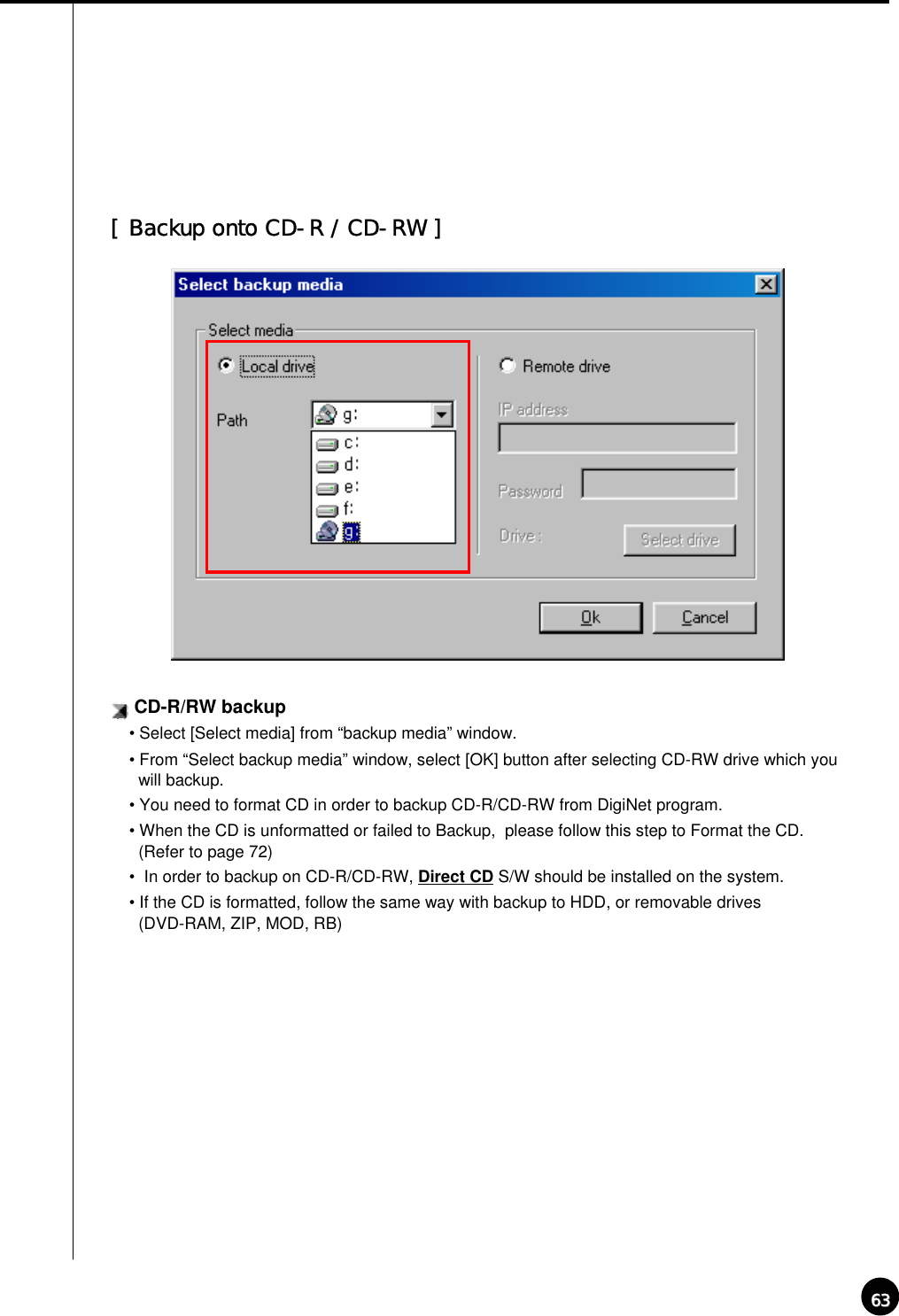 6363CD-R/RW backup• Select [Select media] from “backup media” window.• From “Select backup media” window, select [OK] button after selecting CD-RW drive which you will backup.• You need to format CD in order to backup CD-R/CD-RW from DigiNet program.• When the CD is unformatted or failed to Backup,  please follow this step to Format the CD. (Refer to page 72)• In order to backup on CD-R/CD-RW, Direct CD S/W should be installed on the system.• If the CD is formatted, follow the same way with backup to HDD, or removable drives (DVD-RAM, ZIP, MOD, RB)[ Backup onto CD-R / CD-RW ]