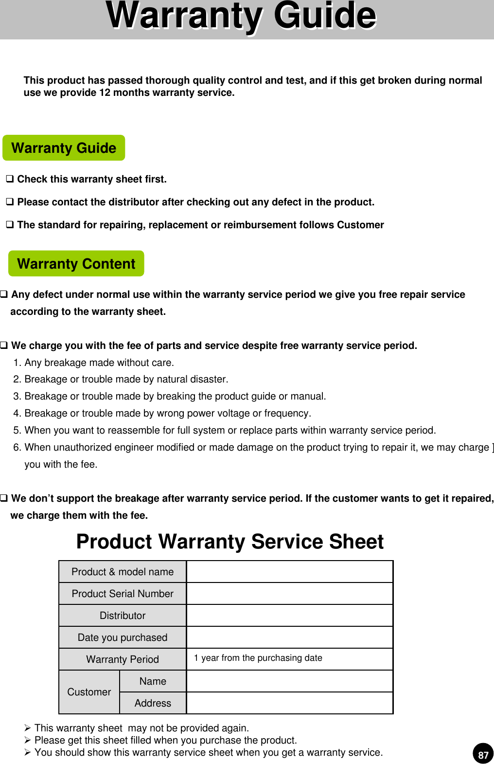 8787Any defect under normal use within the warranty service period we give you free repair service according to the warranty sheet.We charge you with the fee of parts and service despite free warranty service period.1. Any breakage made without care.2. Breakage or trouble made by natural disaster.3. Breakage or trouble made by breaking the product guide or manual.4. Breakage or trouble made by wrong power voltage or frequency.5. When you want to reassemble for full system or replace parts within warranty service period.6. When unauthorized engineer modified or made damage on the product trying to repair it, we may charge ]you with the fee.We don’t support the breakage after warranty service period. If the customer wants to get it repaired, we charge them with the fee.¾This warranty sheet  may not be provided again.¾Please get this sheet filled when you purchase the product.¾You should show this warranty service sheet when you get a warranty service.Warranty GuideWarranty GuideAddressNameCustomer1 year from the purchasing dateWarranty PeriodDate you purchasedDistributorProduct Serial NumberProduct &amp; model nameProduct Warranty Service SheetThis product has passed thorough quality control and test, and if this get broken during normal use we provide 12 months warranty service.Warranty GuideCheck this warranty sheet first.Please contact the distributor after checking out any defect in the product. The standard for repairing, replacement or reimbursement follows CustomerWarranty Content