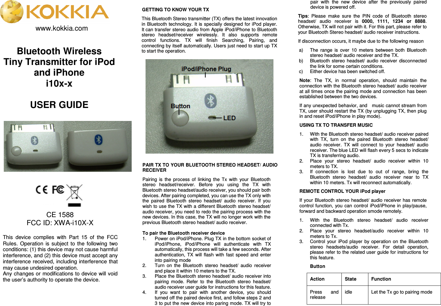        www.kokkia.com              CE 1588 FCC ID: XWA-i10X-X           GETTING TO KNOW YOUR TX This Bluetooth Stereo transmitter (TX) offers the latest innovation in Bluetooth technology. It  is specially designed for iPod player. It can transfer stereo audio from Apple iPod/iPhone to Bluetooth stereo  headset/receiver  wirelessly.  It  also  supports  remote control  functions.  TX  will  finish  Searching,  Pairing,  and connecting by itself automatically. Users just need to start up TX to start the operation.      PAIR TX TO YOUR BLUETOOTH STEREO HEADSET/ AUDIO RECEIVER Pairing  is  the  process  of  linking  the  Tx  with  your  Bluetooth stereo  headset/receiver.  Before  you  using  the  TX  with Bluetooth stereo headset/audio receiver, you should pair both devices. After pairing completed, you can use the TX only with the  paired  Bluetooth  stereo  headset/  audio  receiver.  If  you wish to use the TX with a different Bluetooth stereo headset/ audio receiver, you need to redo the pairing process with the new devices. In this case, the TX will no longer work with the previous Bluetooth stereo headset/ audio receiver.    To pair the Bluetooth receiver device 1.  Power on iPod/iPhone. Plug TX in the bottom socket of iPod/iPhone,  iPod/iPhone  will  authenticate  with  TX automatically, this process will take a few seconds. After authentication,  TX  will  flash  with  fast  speed and  enter into pairing mode 2.  Turn  on  the  Bluetooth  stereo  headset/  audio  receiver and place it within 10 meters to the TX. 3.  Place the Bluetooth stereo headset/ audio receiver into pairing  mode.  Refer  to  the  Bluetooth  stereo  headset/ audio receiver user guide for instructions for this feature. 4.  If  you  want  to  pair  with  another  device,  you  should turned off the paired device first, and follow steps 2 and 3 to put the new device into paring mode. TX will try to pair  with  the  new  device  after  the  previously  paired device is powered off. Tips:  Please  make  sure  the  PIN  code  of  Bluetooth  stereo headset/  audio  receiver  is  0000,  1111,  1234  or  8888. Otherwise, TX will not pair with it. For this part, please refer to your Bluetooth Stereo headset/ audio receiver instructions. If disconnection occurs, it maybe due to the following reason a)  The  range  is  over  10  meters  between  both  Bluetooth stereo headset/ audio receiver and the TX. b)  Bluetooth stereo  headset/  audio  receiver  disconnected the link for some certain conditions. c)  Either device has been switched off. Note:  The  TX,  in  normal  operation,  should  maintain  the connection with the Bluetooth stereo headset/ audio receiver at all times once the pairing mode and connection has been established between the two devices. If any unexpected behavior, and    music cannot stream from TX, user should restart the TX (by unplugging TX, then plug in and reset iPod/iPhone in play mode). USING TX TO TRANSFER MUSIC 1.  With the Bluetooth stereo headset/ audio receiver paired with  TX,  turn  on  the  paired  Bluetooth  stereo  headset/ audio  receiver.  TX  will  connect  to  your  headset/  audio receiver. The blue LED will flash every 5 secs to indicate TX is transferring audio. 2.  Place  your  stereo  headset/  audio  receiver  within  10 meters to TX. 3.  If  connection  is  lost  due  to  out  of  range,  bring  the Bluetooth  stereo  headset/  audio  receiver  near  to  TX within 10 meters. Tx will reconnect automatically. REMOTE CONTROL YOUR iPod player If your Bluetooth stereo headset/ audio receiver has remote control function,  you can  control  iPod/iPhone in  play/pause, forward and backward operation smode remotely.   1.  With  the  Bluetooth  stereo  headset/  audio  receiver connected with Tx. 2.  Place  your  stereo  headset/audio  receiver  within  10 meters to Tx. 3.  Control  your  iPod player by  operation  on  the  Bluetooth stereo  headsets/audio  receiver.  For  detail  operation, please refer to the related user guide for instructions for this feature. Button Action  State  Function Press  and release idle  Let the Tx go to pairing mode Bluetooth Wireless Tiny Transmitter for iPod and iPhone i10x-x  USER GUIDE  This  device  complies  with  Part  15  of  the  FCC Rules.  Operation  is  subject  to  the  following  two conditions: (1) this device may not cause harmful interference, and (2) this device must accept any interference received, including interference that may cause undesired operation. Any changes or modifications to device will void the user’s authority to operate the device. 