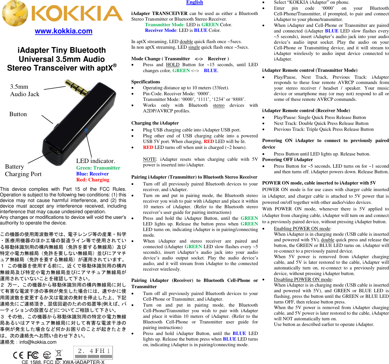  www.kokkia.com                             English  iAdapter TRANSCEIVER can be used  as either a Bluetooth Stereo Transmitter or Bluetooth Stereo Receiver. Transmitter Mode: LED is GREEN Color. Receiver Mode: LED is BLUE Color.  In aptX streaming, LED double quick flash once ~5secs.   In non aptX streaming, LED single quick flash once ~5secs.  Mode Change ( Transmitter      Receiver )    Press  and  HOLD  Button  for  ~15  seconds,  until  LED changes color, GREEN   BLUE.      Specifications  Operating distance up to 10 meters (33feet).    Pin-Code. Receiver Mode: ‘0000’. Transmitter Mode: ‘0000’, ‘1111’, ‘1234’ or ‘8888’.  Works  only  with  Bluetooth  stereo  devices  with A2DP/AVRCP profiles.  Charging the iAdapter  Plug USB charging cable into iAdapter USB port.  Plug  other  end  of  USB  charging  cable  into  a  powered USB 5V port. When charging, RED LED will be lit.  RED LED turns off when unit is charged (~2 hours).  NOTE:  iAdapter  resets  when  charging  cable  with  5V power is inserted into iAdapter.    Pairing iAdapter (Transmitter) to Bluetooth Stereo Receiver  Turn off all previously paired Bluetooth devices to your receiver, and iAdapter.  Turn  on  and  put  in  pairing  mode,  the  Bluetooth  stereo receiver you wish to pair with iAdapter and place it within 10  meters  of  iAdapter.  (Refer  to  the  Bluetooth  stereo receiver’s user guide for pairing instructions)  Press  and  hold  the  iAdapter  Button,  until  the  GREEN LED  lights  up.  Release  the  button  press  when  GREEN LED turns on, indicating iAdapter is in pairing/connecting mode.  When  iAdapter  and  stereo  receiver  are  paired  and connected (iAdapter GREEN LED slow flashes every ~5 seconds),  insert  iAdapter’s  audio  jack  into  your  audio device’s  audio  output  socket.  Play  the  audio  device’s audio, and it will stream from iAdapter to the connected receiver wirelessly.  Pairing  iAdapter  (Receiver)  to  Bluetooth  Cell-Phone  or Transmitter  Turn off all previously paired Bluetooth devices to your Cell-Phone or Transmitter, and iAdapter.  Turn  on  and  put  in  pairing  mode,  the  Bluetooth Cell-Phone/Transmitter  you  wish  to  pair  with  iAdapter and place  it  within 10 meters  of iAdapter. (Refer to  the Bluetooth  Cell-Phone  or  Transmitter  user  guide  for pairing instructions)  Press  and  hold  iAdapter  Button,  until  the  BLUE  LED lights up. Release the button press when BLUE LED turns on, indicating iAdapter is in pairing/connecting mode.  Select “KOKKIA iAdapter” on phone.  Enter  pin  code  ‘0000’  on  your  Bluetooth Cell-Phone/Transmitter, if prompted, to pair and connect iAdapter to your phone/transmitter.    When iAdapter and Cell-Phone or Transmitter are paired and connected (iAdapter BLUE LED slow flashes every ~5 seconds), insert iAdapter’s audio jack into your audio device’s  audio  input  socket.  Play  the  audio  on  your Cell-Phone  or Transmitting device, and  it  will stream to iAdapter  wirelessly  to  audio  input  device  connected  to iAdapter.  iAdapter Remote control (Transmitter Mode)  Play/Pause,  Next  Track,  Previous  Track:  iAdapter responds  to  these  four  remote  AVRCP  commands  from your  stereo  receiver  /  headset  /  speaker.  Your  music device or smartphone may (or may not) respond to all or some of these remote AVRCP commands.  iAdapter Remote control (Receiver Mode)  Play/Pause: Single Quick Press Release Button  Next Track: Double Quick Press Release Button  Previous Track: Triple Quick Press Release Button  Powering  ON  iAdapter  to  connect  to  previously  paired device  Press Button until LED lights up. Release button. Powering OFF iAdapter  Press Button for ~5 seconds, LED turns on for ~1 second and then turns off. iAdapter powers down. Release Button.  POWER ON mode, cable inserted to iAdapter with 5V POWER ON mode is for use cases with charger cable inserted in iAdapter, and  charger cable is attached to 5V power that is powered on/off together with other audio/video devices.   With  POWER  ON  mode,  whenever  there  is  5V  applied  to iAdapter from charging cable, iAdapter will turn on and connect to a previously paired device, without pressing iAdapter button.    Enabling POWER ON mode:   When iAdapter is in charging mode (USB cable is inserted and powered with 5V), double quick press and release the button, the GREEN or BLUE LED turns on. iAdapter will re-connect to a previously paired device. When  5V  power  is  removed  from  iAdapter  charging cable, and 5V is later restored to the cable, iAdapter will automatically  turn  on,  re-connect  to  a  previously  paired device, without pressing iAdapter button.  Disabling POWER ON mode:   When iAdapter is in charging mode (USB cable is inserted and  powered  with  5V),  and  GREEN  or  BLUE  LED  is flashing, press the button until the GREEN or BLUE LED turns OFF, then release button press. When the 5V power is removed from iAdapter charging cable, and 5V power is later restored to the cable, iAdapter will NOT automatically turn on. Use button as described earlier to operate iAdapter.              iAdapter Tiny Bluetooth   Universal 3.5mm Audio   Stereo Transceiver with aptX®  3.5mm Audio Jack Battery   Charging Port This  device  complies  with  Part  15  of  the  FCC  Rules. Operation is subject to the following two conditions: (1) this device  may  not  cause  harmful  interference,  and  (2)  this device  must  accept  any  interference  received,  including interference that may cause undesired operation. Any changes or modifications to device will void the user’s authority to operate the device.  この機器の使用周波数帯では、電子レンジ等の産業・科学・医療用機器のほか工場の製造ライン等で使用されている移動体識別用の構内無線局（免許を要する無線局）及び特定小電力無線局（免許を要しない無線局）並びにアマチュア無線局（免許を要する無線局）が運用されています。 １ この機器を使用する前に、近くで移動体識別用の構内無線局及び特定小電力無線局並びにアマチュア無線局が運用されていないことを確認して下さい。 ２ 万一、この機器から移動体識別用の構内無線局に対して有害な電波干渉の事例が発生した場合には、速やかに使用周波数を変更するか又は電波の発射を停止した上、下記連絡先にご連絡頂き、混信回避のための処置等(例えば、パーティションの設置など)についてご相談して下さい。 ３ その他、この機器から移動体識別用の特定小電力無線局あるいはアマチュア無線局に対して有害な電波干渉の事例が発生した場合など何かお困りのことが起きたときは、次の連絡先へお問い合わせ下さい。 連絡先：info@kokkia.com          CE 1588. FCC ID: XWA-IADAPTER-X  LED indicator. Green: Transmitter Blue: Receiver Red: Charging Button 