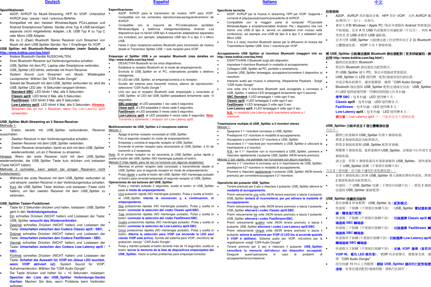 Deutsch  Spezifikationen •  A2DP,  AVRCP  für  Musik-Streaming.  HFP  für  VOIP.  Unterstützt AVRCP play / pause / next / previous-Befehle. •  Kompatibel  mit  den  meisten  Windows/Apple  PCs/Laptops  und Android Smartphones/Tablets. Geräte ohne Typ A USB benötigen separate (nicht mitgelieferte) Adapter, z.B. USB Typ A zu Typ  C oder Micro USB Adapter. •  Bis  zu  2  (Zwei)  Bluetooth  Stereo  Receiver  zum  Streamen  von Musik mit dem USB Splitter-Sender. Nur 1 Empfänger für VOIP. USB  Splitter  mit  Bluetooth-Receiver  verbinden  (mehr  Details  auf http://www.kokkia.com/faq.html) •  Andere Bluetooth-Geräte AUSSCHALTEN. •  Ihren Bluetooth-Receiver auf Verbindungsmodus schalten. •  USB_Splitter mit dem PC, Laptop oder Smartphone verbinden.   •  USB_Splitter LED blinkt, verbindet mit Ihrem Receiver. •  System  Sound  zum  Streamen  von  Musik,  Wiedergabe Lautsprecher: Wählen Sie &quot;CSR Audio Dongle&quot; •  Sobald der Bluetooth mit dem USB_Splitter verbunden ist, wird die USB_Splitter LED alle ~5 Sekunden langsam blinken. Standard SBC: LED blinkt 1 Mal, alle 5 Sekunden. Classic aptX: LED blinkt 2 Mal, alle 5 Sekunden. FastStream: LED blinkt 3 Mal, alle 5 Sekunden. Low-Latency aptX: LED blinkt 4 Mal, alle 5 Sekunden. Hinweis: Streamen  Sie  an  nur  1  Receiver,  wenn  Sie  Low-Latency  aptX verwenden.  USB_Splitter Multi-Streaming an 2 Stereo-Receiver Methode 1: •  Ersten,  bereits  mit  USB_Splitter  verbundenen,  Receiver ausschalten. •  Zweiten Receiver in den Verbindungsmodus schalten. •  Zweiten Receiver mit dem USB_Splitter verbinden. •  Ersten Receiver einschalten, damit es sich mit dem USB_Splitter   wiederverbindet, um an 2 Receiver zu streamen.   Hinweis:  Wenn  der  erste  Receiver  nicht  mit  dem  USB_Splitter wiederverbindet,  die  USB_Splitter  Taste  kurz  drücken  und  loslassen (Taste NICHT halten). Methode  2  (schneller,  kann  jedoch  bei  einigen  Receivern  nicht funktionieren): •  Während der erste Receiver mit dem USB_Splitter verbunden ist und streamt, zweiten Receiver in den Verbindungsmodus schalten.   •  Kurz  die USB_Splitter  Taste  drücken und  loslassen (Taste  nicht halten),  um  den  zweiten  Receiver  mit  dem  USB_Splitter  zu verbinden.  USB_Splitter Tasten-Funktionen •  Taste für 2 Sekunden drücken und halten, loslassen: USB_Splitter geht in den Verbindungsmodus. •  Ein schnelles Drücken (NICHT halten)  und Loslassen der Taste: USB_Splitter versucht das Wiederverbinden. •  Zweimal  schnelles  Drücken  (NICHT  halten)  und  Loslassen  der Taste: Umschalten zwischen den Codecs Classic aptX / SBC. •  Dreimal  schnelles  Drücken  (NICHT  halten)  und  Loslassen  der Taste: Umschalten zwischen den Codecs FastStream / SBC. •  Viermal  schnelles  Drücken  (NICHT  halten)  und  Loslassen  der Taste: Umschalten zwischen den Codecs Low-Latency aptX / SBC. •  Fünfmal  schnelles  Drücken  (NICHT  halten)  und  Loslassen  der Taste: Schaltet die Auswahl für VOIP ein (blaue LED leuchtet, wenn  VOIP  aktiviert  ist).  System  Sound  für  VOIP, Aufnahmemikrofon: Wählen Sie &quot;CSR Audio Dongle&quot; •  Die  Taste  drücken  und  halten  für  &gt;  10  Sekunden,  loslassen: Speicher  der  Liste  der  USB_Splitter  Verbindungs-Geräte löschen.  Machen  Sie  dies,  wenn  Probleme  beim  Verbinden auftreten. Español  Especificaciones •  A2DP,  AVRCP  para  la  transmisión  de  música.  HFP  para  VOIP. Compatible  con  los  comandos  reproducir/pausa/siguiente/anterior  de AVRCP. •  Compatible  con  la  mayoría  de  PC/ordenadores  portátiles Windows/Apple  y  teléfonos  inteligentes/tabletas  Android.  Los dispositivos que no tienen USB tipo A requerirán adaptadores separados (no  incluidos), por ejemplo,  adaptadores USB  tipo A a  tipo C o  Micro USB. •  Hasta 2 (dos) receptores estéreo Bluetooth para transmisión de música desde el Transmisor Splitter USB. 1 solo receptor para VOIP.  Emparejar  el  Splitter  USB  a  un  receptor  Bluetooth  (más  detalles  en http://www.kokkia.com/faq.html) •  DESACTIVA Bluetooth en los otros dispositivos. •  Establece tu receptor Bluetooth en el modo de emparejamiento.   •  Enchufa  el  USB_Splitter  en  el  PC,  ordenadores  portátile  o  teléfono inteligentes. •  El LED del USB_Splitter, se empareja/conecta a tu receptor. •  Sonido  del  sistema  para  transmitir  música,  altavoz  de  reproducción: seleccione &quot;CSR Audio Dongle &quot; •  Una  vez  que  el  receptor  Bluetooth  esté  emparejado  y  conectado  al USB_Splitter, el LED del USB_Splitter parpadeará lentamente cada ~5 segundos. SBC estándar: el LED parpadea 1 vez cada 5 segundos. Classi aptX: el LED parpadea 2 veces cada 5 segundos. FastStream: el LED parpadea 3 veces cada 5 segundos. Low-Latency aptX: el LED parpadea 4 veces cada 5 segundos. Nota: Transmite a solamente 1 receptor con Low-Latency aptX.  Multitransmisión de USB_Splitter a 2 receptores estéreo Método 1: •  Apaga el primer receptor conectado al USB_Splitter. •  Pon el segundo receptor en modo de emparejamiento. •  Empareja y conecta el segundo receptor al USB_Splitter. •  Enciende el primer receptor para reconectarlo al USB_Splitter, a fin de transmitir a 2 receptores.   Nota:  Si  el  primer  receptor  no  se  reconecta  al  USB_Splitter,  pulsa  rápido  y suelta el botón del USB_Splitter (NO mantengas pulsado el botón). Método 2 (más rápido, pero tal vez no funcione con algunos receptores): •  Mientras  el  primer  receptor  esté  conectado  y  transmitiendo  desde  el USB_Splitter, pon el segundo receptor en modo de emparejamiento.   •  Pulsa rápido y suelta el botón del USB_Splitter (NO mantengas pulsado el botón) para conectar/emparejar el segundo receptor al USB_Splitter. Operaciones de los botones del USB_Splitter •  Pulsa  y mantén  pulsado 2  segundos, suelta el  botón:  el  USB_Splitter pasa al modo de emparejamiento. •  Una pulsación rápida (NO mantengas pulsado). Pulsa y suelta el botón: el  USB_Splitter  intenta  la  reconexión  y,  a  continuación,  el emparejamiento. •  Dos  pulsaciones  rápidas  (NO  mantengas  pulsado).  Pulsa  y  suelta  el botón: conmutar la selección del codec Classic aptX/SBC. •  Tres  pulsaciones  rápidas  (NO  mantengas  pulsado).  Pulsa  y  suelta  el botón: conmutar la selección del codec FastStream/SBC. •  Cuatro pulsaciones rápidas (NO mantengas pulsado). Pulsa y suelta el botón: conmutar la selección de Low-Latency aptX/SBC. •  Cinco pulsaciones rápidas (NO mantengas pulsado). Pulsa y suelta el botón:  Alterna  la  selección  para  VOIP  (se  enciende  la  LED  azul ciando VOIP está activo). Sonido del sistema para VOIP, micrófono de grabación: escoja &quot; CSR Audio Dongle&quot;. •  Pulsa y mantén pulsado el botón durante más de 10 segundos, suelta el botón: borrar la memoria de la lista de dispositivos emparejados del USB_Splitter. Hazlo si sufres problemas para emparejar/conectar.        Italiano  Specifiche tecniche •  A2DP, AVRCP per la  musica  in  streaming. HFP per VOIP. Supporta i comandi di play/pausa/prossimo/precedente di AVRCP. •  Compatibile  con  la  maggior  parte  di  computer  PC/portatili Windows/Apple e  smartphone/tablet  Android.  Per  i  dispositivi  che  non hanno  una  USB  di  tipo  A,  servirà  un  adattatore  (non  incluso  nella confezione), ad  esempio  una  USB da  tipo A a  tipo C  o adattatori per Micro USB. •  Fino a 2 (due) ricevitori Bluetooth stereo per la diffusione di musica dal Trasmettitore Splitter USB. Solo 1 ricevitore per VOIP.  Accoppiamento  USB  Splitter  al  ricevitore  Bluetooth  (maggiori  info  su http://www.kokkia.com/faq.html) •  DISATTIVARE il Bluetooth sugli altri dispositivi. •  Impostare il ricevitore Bluetooth in modalità di accoppiamento. •  Collegare USB_Splitter ad PC, portatile o smartphone. •  Quando USB_Splitter lampeggia, accoppiare/connettere il dispositivo al ricevitore. •  Impianto audio per musica in streaming, Altoparlante Playback : Scegli “CSR Audio Dongle” •  Una  volta  che  il  ricevitore  Bluetooth  sarà  accoppiato  e  connesso  a USB_Splitter, il relativo LED lampeggerà lentamente ogni 5 secondi. SBC Standard: il LED lampeggia 1 volta ogni 5 sec. Classic aptX: il LED lampeggia 2 volte ogni 5 sec. FastStream: il LED lampeggia 3 volte ogni 5 sec. Low-Latency aptX: il LED lampeggia 4 volte ogni 5 sec. N.B.: in modalità Low-Latency aptX trasmetterà soltanto a 1   ricevitore.  Trasmissione multipla di USB_Splitter a 2 ricevitori stereo Metodo 1: •  Spegnere il 1° ricevitore connesso a USB_Splitter. •  Predisporre il 2° ricevitore in modalità di accoppiamento. •  Accoppiare e connettere il 2° ricevitore a USB_Splitter. •  Accendere il 1° ricevitore per riconnetterlo a USB_Splitter e utilizzare la trasmissione a 2 ricevitori. N.B.:  se il  1° ricevitore non  si riconnetterà  a  USB_Splitter,  premere  e rilasciare rapidamente il pulsante USB_Splitter (NON tenerlo premuto). Metodo 2 (più rapido, ma potrebbe non funzionare con alcuni ricevitori): •  Mentre il 1° ricevitore è connesso ed è in trasmissione da USB_Splitter, predisporre il 2° ricevitore in modalità di accoppiamento. •  Premere e rilasciare rapidamente il pulsante USB_Splitter (NON tenerlo premuto) per connettere/accoppiare il 2° ricevitore.  Operatività del pulsante USB_Splitter •  Tenere premuto per 2 sec e rilasciare il pulsante: USB_Splitter attiverà la modalità di accoppiamento. •  Premi velocemente una volta (NON tenere premuto) e lascia il pulsante: USB_Splitter tenterà di riconnettersi, per poi attivare la modalità di accoppiamento. •  Premi velocemente due volte (NON tenere premuto) e lascia il pulsante: USB_Splitter alternerà i codec Classic aptX/SBC. •  Premi velocemente tre volte (NON tenere premuto) e lascia il pulsante: USB_Splitter alternerà i codec FastStream/SBC. •  Premi  velocemente  quattro  volte  (NON  tenere  premuto)  e  lascia  il pulsante: USB_Splitter alternerà i codec Low-Latency aptX/SBC. •  Premi  velocemente  cinque  volte  (NON  tenere  premuto)  e  lascia  il pulsante: aziona la selezione per VOIP (il LED blu si accende quando il  VOIP  è  abilitato).  Sistema  audio  per  VOIP,  microfono  per  la registrazione: scegli “CSR Audio Dongle” •  Tenere  premuto  per  2  sec  e  rilasciare  il  pulsante:  USB_Splitter cancellerà  la  memoria  dell’elenco  dei  dispositivi  accoppiati. Eseguire  quest’operazione  in  caso  di  problemi  di accoppiamento/connessione.       中文  技術規格 •  A2DP、AVRCP 用於播放音樂。HFP 用於 VOIP。支持 AVRCP 播放/暫停/下一首/上一首指令。 • 兼容大多數 Windows / Apple PC /筆記本電腦和 Android 智能電話/平板電腦。沒有 A型USB 的設備需另加適配器（不包含），例如 A型到 C型USB 或微型 USB 適配器。 • 至多可將 USB_Splitter 分路傳送器上的音樂串流至 2個Bluetooth立體聲接收器。  VOIP 只有 1個接收器。  將USB_Splitter 分路傳送器與 Bluetooth 接收器配對（更多詳細資訊，請訪問 http://www.kokkia.com/faq.html） • 關閉其他裝置的 Bluetooth。 • 將您的 Bluetooth 接收器設為配對模式。   • 將USB_Splitter 插入 PC，筆記本電腦或智能電話。 •  USB_Splitter 的LED 燈閃爍，配對/連線到您的接收器。 • 串流音樂系統聲音、播放揚聲器：選擇“CSR Audio Dongle” •  Bluetooth 接收器與 USB_Splitter 配對並連線完成後，  USB_Splitter的LED 燈將緩慢閃爍，閃爍時間間隔大約 5秒鐘。 標準 SBC：每5秒鐘，LED 燈閃爍 1次。 Classic aptX：每5秒鐘，LED 燈閃爍 2次。 FastStream：每5秒鐘，LED 燈閃爍 3次。 Low-Latency aptX：每5秒鐘，LED 燈閃爍 4次。 請注意：Low-Latency aptX 下，只能串流至 1個接收器  USB_Splitter 分路串流至 2個立體聲接收器 方法 1： • 關閉已經連線到 USB_Splitter 的第 1個接收器。 • 將第 2個接收器設為配對模式。 • 將第 2個接收器與 USB_Splitter 配對並連線。 • 開啟第1個接收器，重新連線到 USB_Splitter，這樣就可以串流至 2個接收器。   請注意：若第 1個接收器沒有重新連線到 USB_Splitter，請快速按一下 USB_Splitter 按鍵（不要按住按鍵不放）。 方法 2（更快捷，但可能不適用於某些接收器）： • 當第 1個接收器已經與 USB_Splitter 建立連線並開始串流後，將第2個接收器設為配對模式。     • 快速按一下 USB_Splitter 按鍵（不要按住按鍵不放），將第 2個接收器與 USB_Splitter 連線/配對。  USB_Splitter 按鍵使用說明 • 按住按鍵 2秒後鬆開：USB_Splitter 進入配對模式。 • 快速按一下按鍵（不要按住按鍵不放）：USB_Splitter 嘗試重新連線，隨後進行配對。 • 快速按二下按鍵（不要按住按鍵不放）：切換選擇 Classic aptX 轉碼器與 SBC 轉碼器。 • 快速按三下按鍵（不要按住按鍵不放）：切換選擇 FastStream 轉碼器與 SBC 轉碼器。 • 快速按四下按鍵（不要按住按鍵不放）：切換選擇 Low-Latency aptX轉碼器與 SBC 轉碼器。 • 快速按五下按鍵（不要按住按鍵不放）：切換 VOIP 選擇（當啟用VOIP 時，藍色 LED 燈亮著）。VOIP 的系統聲音，錄製麥克風：選擇“CSR Audio Dongle” • 按住按鍵 10 秒以上再鬆開：刪除 USB_Splitter 儲存的已配對裝置清單。如果您遇到配對/連線問題，請執行此操作。   