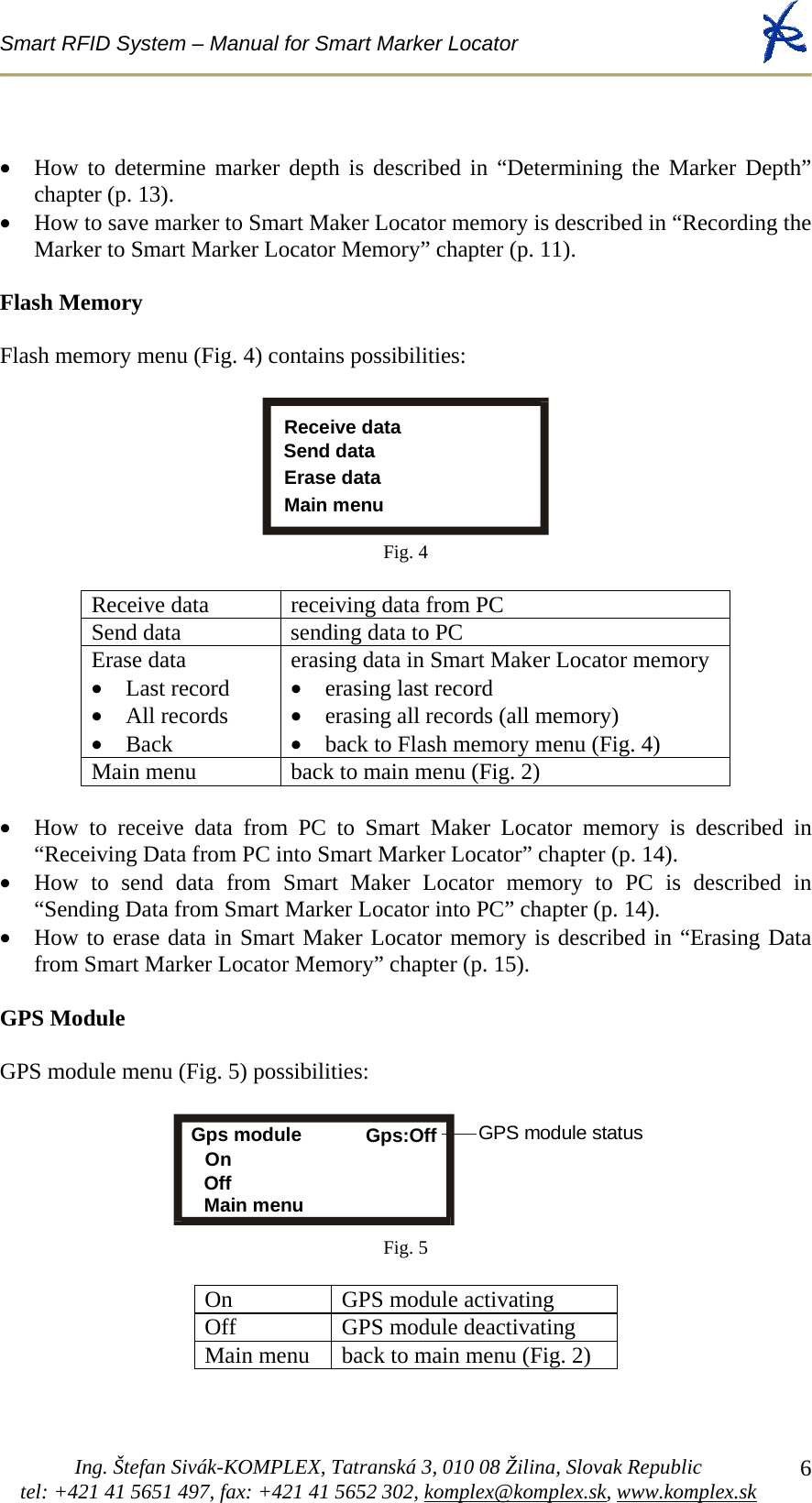 Smart RFID System – Manual for Smart Marker Locator  Ing. Štefan Sivák-KOMPLEX, Tatranská 3, 010 08 Žilina, Slovak Republic tel: +421 41 5651 497, fax: +421 41 5652 302, komplex@komplex.sk, www.komplex.sk 6• How to determine marker depth is described in “Determining the Marker Depth” chapter (p. 13). • How to save marker to Smart Maker Locator memory is described in “Recording the Marker to Smart Marker Locator Memory” chapter (p. 11).  Flash Memory  Flash memory menu (Fig. 4) contains possibilities:  Send dataErase dataMain menuReceive data Fig. 4  Receive data  receiving data from PC Send data  sending data to PC Erase data • Last record • All records • Back erasing data in Smart Maker Locator memory • erasing last record  • erasing all records (all memory)  • back to Flash memory menu (Fig. 4) Main menu  back to main menu (Fig. 2)  • How to receive data from PC to Smart Maker Locator memory is described in “Receiving Data from PC into Smart Marker Locator” chapter (p. 14). • How to send data from Smart Maker Locator memory to PC is described in “Sending Data from Smart Marker Locator into PC” chapter (p. 14). • How to erase data in Smart Maker Locator memory is described in “Erasing Data from Smart Marker Locator Memory” chapter (p. 15).  GPS Module  GPS module menu (Fig. 5) possibilities:   Gps module Gps:Off  OnOffMain menuGPS module status Fig. 5  On GPS module activating Off GPS module deactivating Main menu  back to main menu (Fig. 2) 