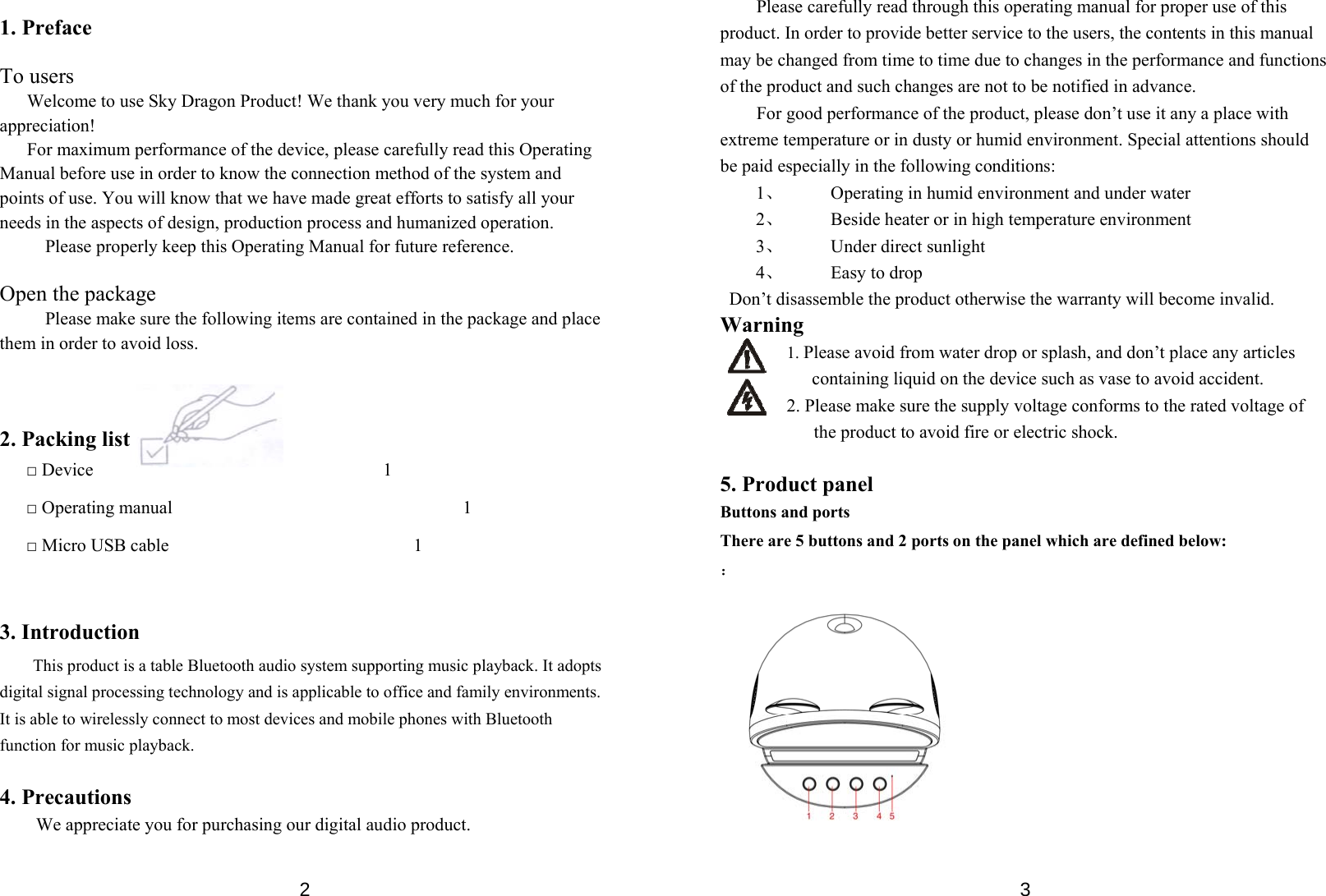  2 1. Preface  To users       Welcome to use Sky Dragon Product! We thank you very much for your appreciation! For maximum performance of the device, please carefully read this Operating Manual before use in order to know the connection method of the system and points of use. You will know that we have made great efforts to satisfy all your needs in the aspects of design, production process and humanized operation.   Please properly keep this Operating Manual for future reference.  Open the package Please make sure the following items are contained in the package and place them in order to avoid loss.      2. Packing list □ Device                                1 □ Operating manual                                1 □ Micro USB cable                           1   3. Introduction This product is a table Bluetooth audio system supporting music playback. It adopts digital signal processing technology and is applicable to office and family environments. It is able to wirelessly connect to most devices and mobile phones with Bluetooth function for music playback.  4. Precautions We appreciate you for purchasing our digital audio product.    3Please carefully read through this operating manual for proper use of this product. In order to provide better service to the users, the contents in this manual may be changed from time to time due to changes in the performance and functions of the product and such changes are not to be notified in advance.   For good performance of the product, please don’t use it any a place with extreme temperature or in dusty or humid environment. Special attentions should be paid especially in the following conditions: 1、   Operating in humid environment and under water 2、   Beside heater or in high temperature environment 3、   Under direct sunlight 4、  Easy to drop   Don’t disassemble the product otherwise the warranty will become invalid. Warning 1. Please avoid from water drop or splash, and don’t place any articles containing liquid on the device such as vase to avoid accident.   2. Please make sure the supply voltage conforms to the rated voltage of the product to avoid fire or electric shock.    5. Product panel Buttons and ports There are 5 buttons and 2 ports on the panel which are defined below: ：            