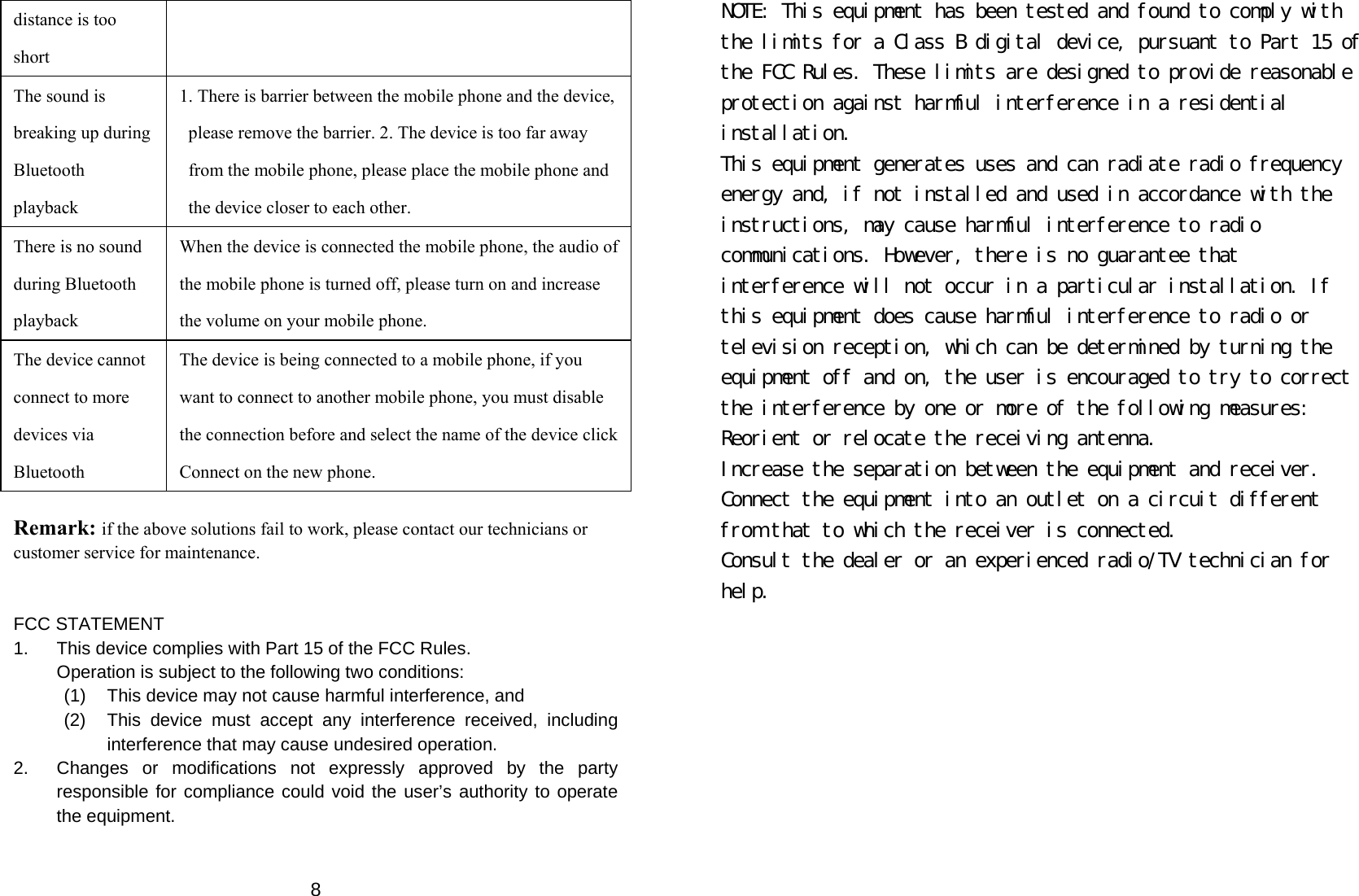  8distance is too short The sound is breaking up during Bluetooth playback 1. There is barrier between the mobile phone and the device, please remove the barrier. 2. The device is too far away from the mobile phone, please place the mobile phone and the device closer to each other.   There is no sound during Bluetooth playback When the device is connected the mobile phone, the audio of the mobile phone is turned off, please turn on and increase the volume on your mobile phone.   The device cannot connect to more devices via Bluetooth The device is being connected to a mobile phone, if you want to connect to another mobile phone, you must disable the connection before and select the name of the device click Connect on the new phone.    Remark: if the above solutions fail to work, please contact our technicians or customer service for maintenance.   FCC STATEMENT 1.  This device complies with Part 15 of the FCC Rules. Operation is subject to the following two conditions: (1)  This device may not cause harmful interference, and (2)  This device must accept any interference received, including interference that may cause undesired operation. 2.  Changes or modifications not expressly approved by the party responsible for compliance could void the user’s authority to operate the equipment.  NOTE: This equipment has been tested and found to comply with the limits for a Class B digital device, pursuant to Part 15 of the FCC Rules. These limits are designed to provide reasonable protection against harmful interference in a residential installation. This equipment generates uses and can radiate radio frequency energy and, if not installed and used in accordance with the instructions, may cause harmful interference to radio communications. However, there is no guarantee that interference will not occur in a particular installation. If this equipment does cause harmful interference to radio or television reception, which can be determined by turning the equipment off and on, the user is encouraged to try to correct the interference by one or more of the following measures: Reorient or relocate the receiving antenna. Increase the separation between the equipment and receiver. Connect the equipment into an outlet on a circuit different from that to which the receiver is connected. Consult the dealer or an experienced radio/TV technician for help. 