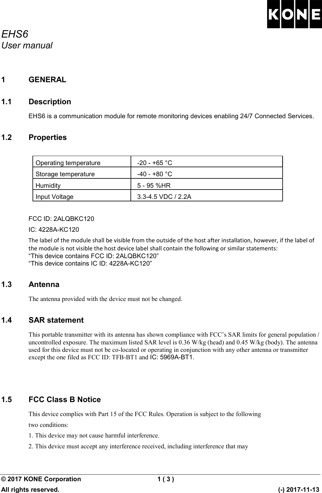 EHS6 User manual  © 2017 KONE Corporation  1 ( 3 )   All rights reserved.      (-) 2017-11-13 1  GENERAL 1.1  Description EHS6 is a communication module for remote monitoring devices enabling 24/7 Connected Services. 1.2  Properties  Operating temperature  -20 - +65 °C Storage temperature  -40 - +80 °C Humidity  5 - 95 %HR Input Voltage  3.3-4.5 VDC / 2.2A  FCC ID: 2ALQBKC120 IC: 4228A-KC120 The label of the module shall be visible from the outside of the host after installation, however, if the label of the module is not visible the host device label shall contain the following or similar statements:  “This device contains FCC ID: 2ALQBKC120” “This device contains IC ID: 4228A-KC120” 1.3  Antenna The antenna provided with the device must not be changed. 1.4  SAR statement This portable transmitter with its antenna has shown compliance with FCC’s SAR limits for general population / uncontrolled exposure. The maximum listed SAR level is 0.36 W/kg (head) and 0.45 W/kg (body). The antenna used for this device must not be co-located or operating in conjunction with any other antenna or transmitter except the one filed as FCC ID: TFB-BT1 and IC: 5969A-BT1.   1.5  FCC Class B Notice This device complies with Part 15 of the FCC Rules. Operation is subject to the following two conditions: 1. This device may not cause harmful interference. 2. This device must accept any interference received, including interference that may 