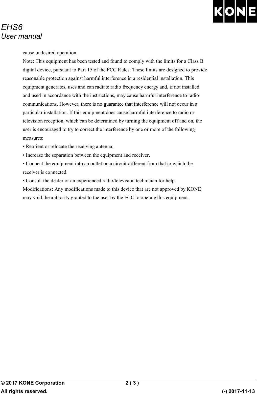 EHS6 User manual  © 2017 KONE Corporation  2 ( 3 )   All rights reserved.      (-) 2017-11-13 cause undesired operation. Note: This equipment has been tested and found to comply with the limits for a Class B digital device, pursuant to Part 15 of the FCC Rules. These limits are designed to provide reasonable protection against harmful interference in a residential installation. This equipment generates, uses and can radiate radio frequency energy and, if not installed and used in accordance with the instructions, may cause harmful interference to radio communications. However, there is no guarantee that interference will not occur in a particular installation. If this equipment does cause harmful interference to radio or television reception, which can be determined by turning the equipment off and on, the user is encouraged to try to correct the interference by one or more of the following measures: • Reorient or relocate the receiving antenna. • Increase the separation between the equipment and receiver. • Connect the equipment into an outlet on a circuit different from that to which the receiver is connected. • Consult the dealer or an experienced radio/television technician for help. Modifications: Any modifications made to this device that are not approved by KONE may void the authority granted to the user by the FCC to operate this equipment.    