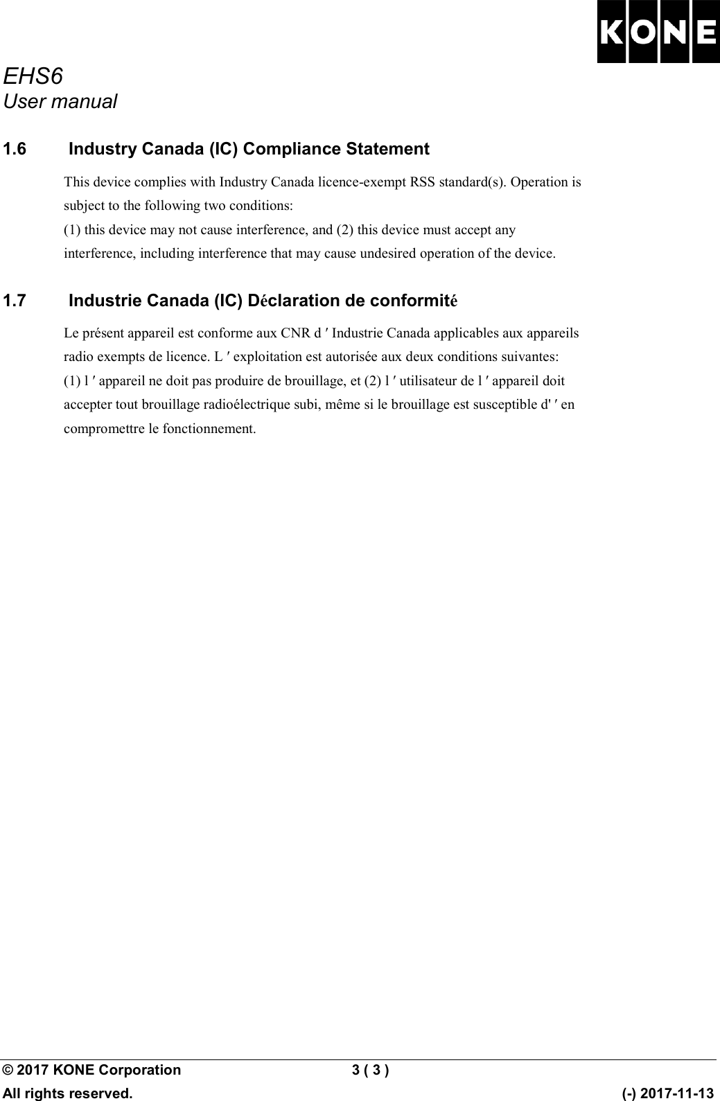 EHS6 User manual  © 2017 KONE Corporation  3 ( 3 )   All rights reserved.      (-) 2017-11-13 1.6   Industry Canada (IC) Compliance Statement This device complies with Industry Canada licence-exempt RSS standard(s). Operation is subject to the following two conditions: (1) this device may not cause interference, and (2) this device must accept any interference, including interference that may cause undesired operation of the device. 1.7   Industrie Canada (IC) Déclaration de conformité Le présent appareil est conforme aux CNR d ʹ Industrie Canada applicables aux appareils radio exempts de licence. L ʹ exploitation est autorisée aux deux conditions suivantes: (1) l ʹ appareil ne doit pas produire de brouillage, et (2) l ʹ utilisateur de l ʹ appareil doit accepter tout brouillage radioélectrique subi, même si le brouillage est susceptible d&apos; ʹ en compromettre le fonctionnement.  