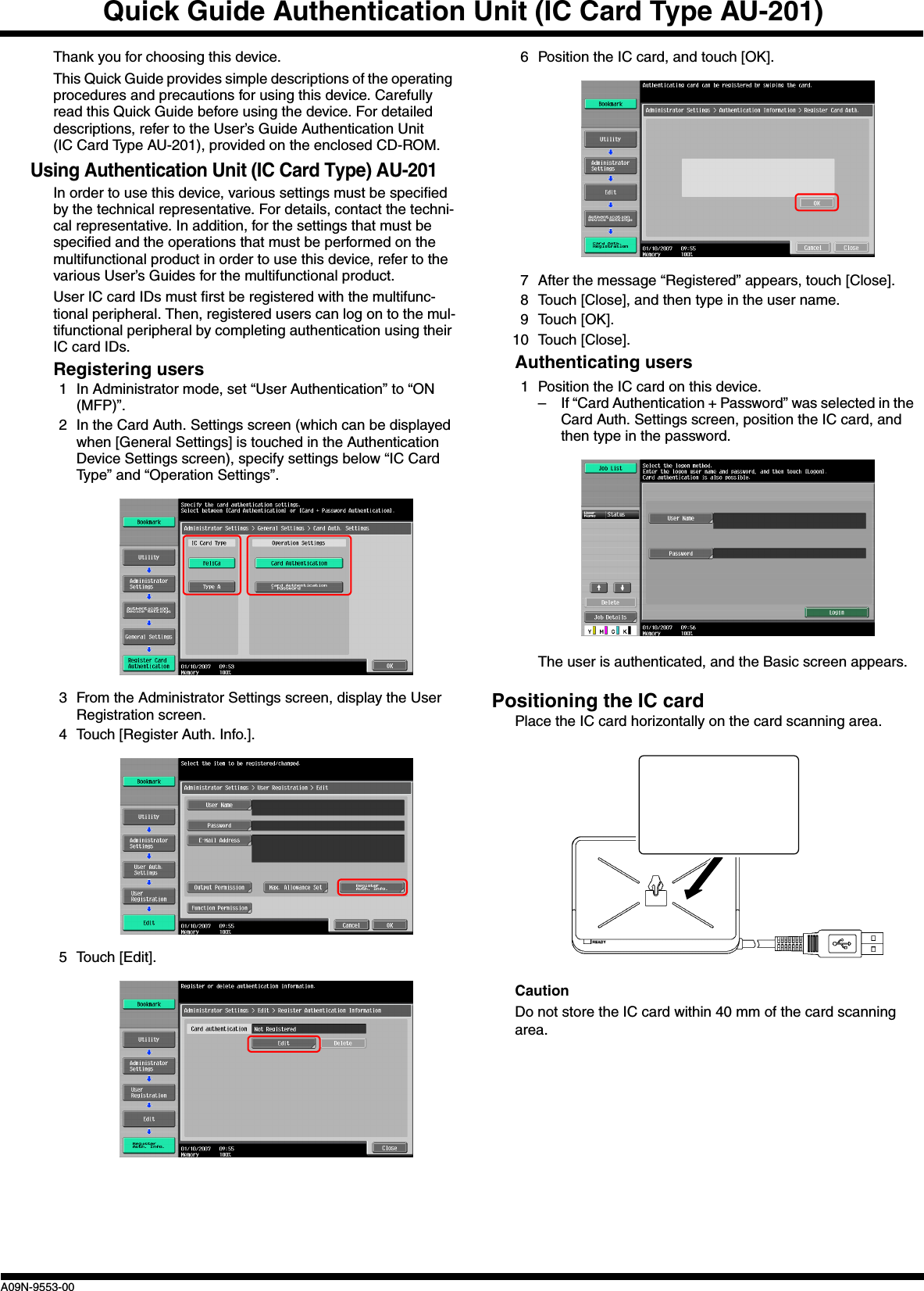 Quick Guide Authentication Unit (IC Card Type AU-201)A09N-9553-00Thank you for choosing this device.This Quick Guide provides simple descriptions of the operating procedures and precautions for using this device. Carefully read this Quick Guide before using the device. For detailed descriptions, refer to the User’s Guide Authentication Unit (IC Card Type AU-201), provided on the enclosed CD-ROM.Using Authentication Unit (IC Card Type) AU-201In order to use this device, various settings must be specified by the technical representative. For details, contact the techni-cal representative. In addition, for the settings that must be specified and the operations that must be performed on the multifunctional product in order to use this device, refer to the various User’s Guides for the multifunctional product.User IC card IDs must first be registered with the multifunc-tional peripheral. Then, registered users can log on to the mul-tifunctional peripheral by completing authentication using their IC card IDs.Registering users1 In Administrator mode, set “User Authentication” to “ON (MFP)”.2 In the Card Auth. Settings screen (which can be displayed when [General Settings] is touched in the Authentication Device Settings screen), specify settings below “IC Card Type” and “Operation Settings”.3 From the Administrator Settings screen, display the User Registration screen.4 Touch [Register Auth. Info.].5 Touch [Edit].6 Position the IC card, and touch [OK].7 After the message “Registered” appears, touch [Close].8 Touch [Close], and then type in the user name.9 Touch [OK].10 Touch [Close].Authenticating users1 Position the IC card on this device.– If “Card Authentication + Password” was selected in the Card Auth. Settings screen, position the IC card, and then type in the password.The user is authenticated, and the Basic screen appears.Positioning the IC cardPlace the IC card horizontally on the card scanning area.CautionDo not store the IC card within 40 mm of the card scanning area.