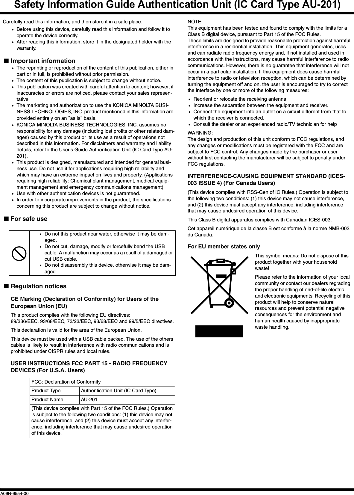 Safety Information Guide Authentication Unit (IC Card Type AU-201)A09N-9554-00Carefully read this information, and then store it in a safe place.•Before using this device, carefully read this information and follow it to operate the device correctly.•After reading this information, store it in the designated holder with the warranty.■Important information•The reprinting or reproduction of the content of this publication, either in part or in full, is prohibited without prior permission.•The content of this publication is subject to change without notice.•This publication was created with careful attention to content; however, if inaccuracies or errors are noticed, please contact your sales represen-tative.•The marketing and authorization to use the KONICA MINOLTA BUSI-NESS TECHNOLOGIES, INC. product mentioned in this information are provided entirely on an “as is” basis.•KONICA MINOLTA BUSINESS TECHNOLOGIES, INC. assumes no responsibility for any damage (including lost profits or other related dam-ages) caused by this product or its use as a result of operations not described in this information. For disclaimers and warranty and liability details, refer to the User&apos;s Guide Authentication Unit (IC Card Type AU-201).•This product is designed, manufactured and intended for general busi-ness use. Do not use it for applications requiring high reliability and which may have an extreme impact on lives and property. (Applications requiring high reliability: Chemical plant management, medical equip-ment management and emergency communications management)•Use with other authentication devices is not guaranteed.•In order to incorporate improvements in the product, the specifications concerning this product are subject to change without notice.■For safe use■Regulation noticesCE Marking (Declaration of Conformity) for Users of the European Union (EU)This product complies with the following EU directives:89/336/EEC, 93/68/EEC, 73/23/EEC, 93/68/EEC and 99/5/EEC directives.This declaration is valid for the area of the European Union.This device must be used with a USB cable packed. The use of the others cables is likely to result in interference with radio communications and is prohibited under CISPR rules and local rules.USER INSTRUCTIONS FCC PART 15 - RADIO FREQUENCY DEVICES (For U.S.A. Users)NOTE: This equipment has been tested and found to comply with the limits for a Class B digital device, pursuant to Part 15 of the FCC Rules. These limits are designed to provide reasonable protection against harmful interference in a residential installation. This equipment generates, uses and can radiate radio frequency energy and, if not installed and used in accordance with the instructions, may cause harmful interference to radio communications. However, there is no guarantee that interference will not occur in a particular installation. If this equipment does cause harmful interference to radio or television reception, which can be determined by turning the equipment off and on, the user is encouraged to try to correct the interface by one or more of the following measures:•Reorient or relocate the receiving antenna.•Increase the separation between the equipment and receiver.•Connect the equipment into an outlet on a circuit different from that to which the receiver is connected.•Consult the dealer or an experienced radio/TV technician for helpWARNING: The design and production of this unit conform to FCC regulations, and any changes or modifications must be registered with the FCC and are subject to FCC control. Any changes made by the purchaser or user without first contacting the manufacturer will be subject to penalty under FCC regulations.INTERFERENCE-CAUSING EQUIPMENT STANDARD (ICES-003 ISSUE 4) (For Canada Users)(This device complies with RSS-Gen of IC Rules.) Operation is subject to the following two conditions: (1) this device may not cause interference, and (2) this device must accept any interference, including interference that may cause undesired operation of this device.This Class B digital apparatus complies with Canadian ICES-003.Cet appareil numérique de la classe B est conforme à la norme NMB-003 du Canada.For EU member states onlyThis symbol means: Do not dispose of this product together with your household waste!Please refer to the information of your local community or contact our dealers regrading the proper handling of end-of-life electric and electronic equipments. Recycling of this product will help to conserve natural resources and prevent potential negative consequences for the environment and human health caused by inappropriate waste handling.•Do not this product near water, otherwise it may be dam-aged.•Do not cut, damage, modify or forcefully bend the USB cable. A malfunction may occur as a result of a damaged or cut USB cable.•Do not disassembly this device, otherwise it may be dam-aged.FCC: Declaration of ConformityProduct Type Authentication Unit (IC Card Type)Product Name AU-201(This device complies with Part 15 of the FCC Rules.) Operation is subject to the following two conditions: (1) this device may not cause interference, and (2) this device must accept any interfer-ence, including interference that may cause undesired operation of this device.